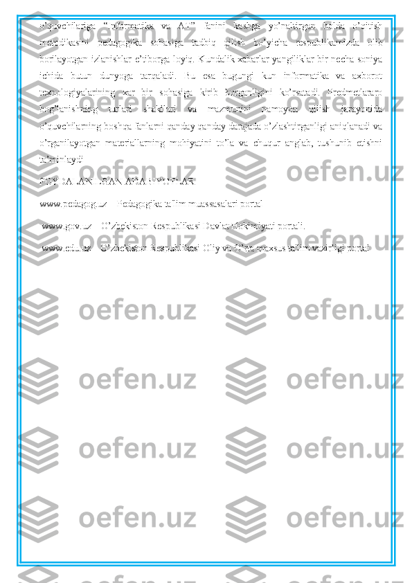 o’quvchilariga   “Informatika   va   AT”   fanini   kasbga   yo’naltirgan   holda   o’qitish
metodikasini   pedagogika   sohasiga   tadbiq   qilish   bo’yicha   respublikamizda   olib
borilayotgan izlanishlar e’tiborga loyiq. Kundalik xabarlar yangiliklar bir necha soniya
ichida   butun   dunyoga   tarqaladi.   Bu   esa   bugungi   kun   informatika   va   axborot
texnologiyalarining   xar   bir   sohasiga   kirib   borganligini   ko’rsatadi.   Predmetlararo
bog’lanishning   turlari   shakllari   va   mazmunini   namoyon   qilish   jarayonida
o’quvchilarning boshqa fanlarni qanday qanday darajada o’zlashtirganligi aniqlanadi va
o’rganilayotgan   materiallarning   mohiyatini   to’la   va   chuqur   anglab,   tushunib   etishni
ta’minlaydi
FOYDALANILGAN ADABIYOTLAR
www.pedagog.uz – Pedagogika ta'lim muassasalari portal
  www.gov.uz – O’zbekiston Respublikasi Davlat Hokimiyati portali.
  www.edu.uz – O’zbekiston Respublikasi Oliy va O’rta maxsus ta'lim vazirligi portal 