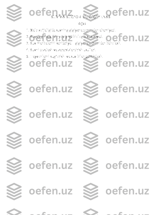 SUV VA SUG‘ORISH GIGIYENASI 
Reja:
1. Xalq xo‘jaligida suvning gigiyena tomondan ahamiyati.
2. Suvning fizik, kimyoviy va biologik xususiyati.
3. Suv manbalarini sanitariya – gigiyena tomonidan baholash.
4. Suvni tozalash va zararsizlantirish usullari.
5. Hayvonlarni sug‘orish  va suv bilan ta’minlash.  