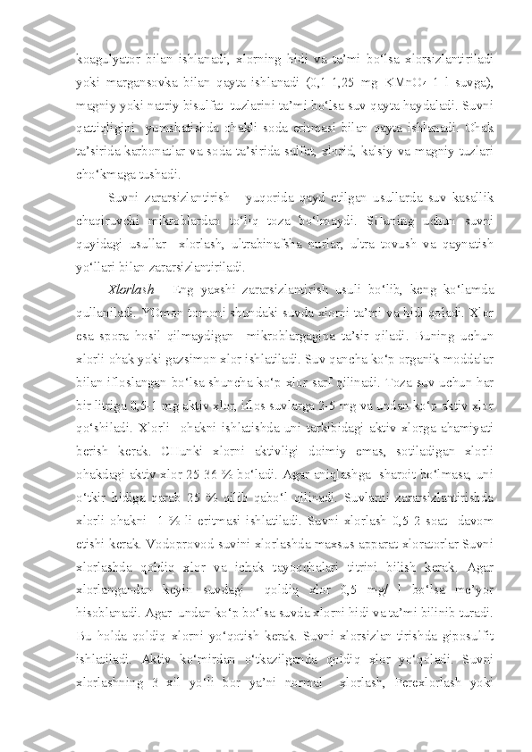 koagulyator   bilan   ishlanadi,   xlorning   hidi   va   ta’mi   bo‘lsa   xlorsizlantiriladi
yoki   margansovka   bilan   qayta   ishlanadi   (0,1-1,25   mg   KMnO
4   1   l   suvga),
magniy yoki natriy bisulfat  tuzlarini ta’mi bo‘lsa suv qayta haydaladi. Suvni
qattiqligini     yumshatishda   ohakli   soda   eritmasi   bilan   qayta   ishlanadi.   Ohak
ta’sirida karbonatlar va soda ta’sirida sulfat, xlorid, kalsiy va magniy tuzlari
cho‘kmaga tushadi.
Suvni   zararsizlantirish   -   yuqorida   qayd   etilgan   usullarda   suv   kasallik
chaqiruvchi   mikroblardan   to‘liq   toza   bo‘lmaydi.   SHuning   uchun   suvni
quyidagi   usullar     xlorlash,   ultrabinafsha   nurlar,   ultra   tovush   va   qaynatish
yo‘llari bilan zararsizlantiriladi.
Xlorlash   -   Eng   yaxshi   zararsizlantirish   usuli   bo‘lib,   keng   ko‘lamda
qullaniladi. YOmon tomoni shundaki suvda xlorni ta’mi va hidi qoladi. Xlor
esa   spora   hosil   qilmaydigan     mikroblargagina   ta’sir   qiladi.   Buning   uchun
xlorli ohak yoki gazsimon xlor ishlatiladi. Suv qancha ko‘p organik moddalar
bilan ifloslangan bo‘lsa shuncha ko‘p xlor sarf qilinadi. Toza suv uchun har
bir litriga 0,5-1 mg aktiv xlor, iflos suvlarga 2-5 mg va undan ko‘p aktiv xlor
qo‘shiladi.   Xlorli     ohakni   ishlatishda   uni   tarkibidagi   aktiv   xlorga   ahamiyati
berish   kerak.   CHunki   xlorni   aktivligi   doimiy   emas,   sotiladigan   xlorli
ohakdagi aktiv xlor 25-36 % bo‘ladi. Agar aniqlashga   sharoit bo‘lmasa, uni
o‘tkir   hidiga   qarab   25   %   qilib   qabo‘l   qilinadi.   Suvlarni   zararsizlantirishda
xlorli   ohakni     1   %   li   eritmasi   ishlatiladi.   Suvni   xlorlash   0,5-2   soat     davom
etishi kerak. Vodoprovod suvini xlorlashda maxsus apparat xloratorlar Suvni
xlorlashda   qoldiq   xlor   va   ichak   tayoqchalari   titrini   bilish   kerak.   Agar
xlorlangandan   keyin   suvdagi     qoldiq   xlor   0,5   mg/   l   bo‘lsa   me’yor
hisoblanadi. Agar  undan ko‘p bo‘lsa suvda xlorni hidi va ta’mi bilinib turadi.
Bu   holda   qoldiq   xlorni   yo‘qotish   kerak.   Suvni   xlorsizlan-tirishda   giposulfit
ishlatiladi.   Aktiv   ko‘mirdan   o‘tkazilganda   qoldiq   xlor   yo‘qoladi.   Suvni
xlorlashning   3   xil   yo‘li   bor   ya’ni   normal     xlorlash,   Perexlorlash   yoki 