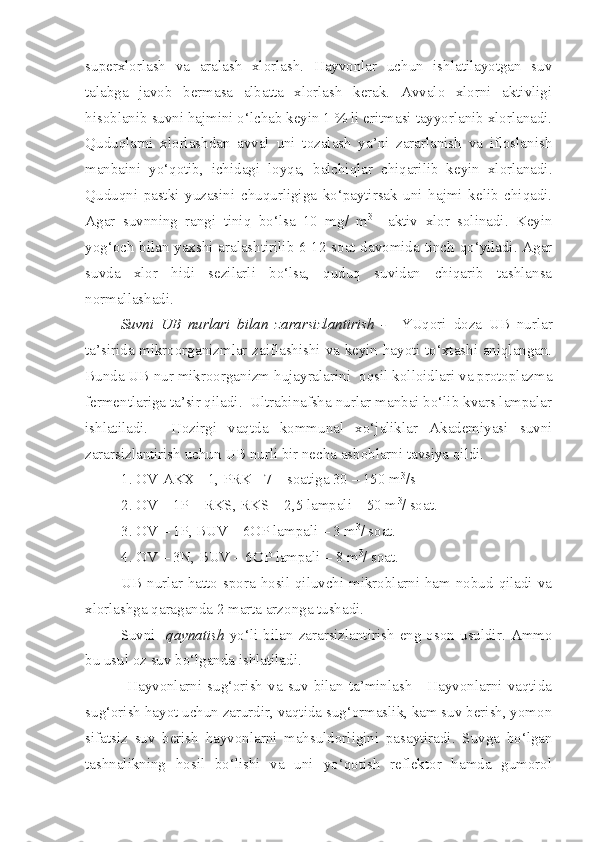 superxlorlash   va   aralash   xlorlash.   Hayvonlar   uchun   ishlatilayotgan   suv
talabga   javob   bermasa   albatta   xlorlash   kerak.   Avvalo   xlorni   aktivligi
hisoblanib suvni hajmini o‘lchab keyin 1 % li eritmasi tayyorlanib xlorlanadi.
Quduqlarni   xlorlashdan   avval   uni   tozalash   ya’ni   zararlanish   va   ifloslanish
manbaini   yo‘qotib,   ichidagi   loyqa,   balchiqlar   chiqarilib   keyin   xlorlanadi.
Quduqni   pastki   yuzasini   chuqurligiga   ko‘paytirsak   uni   hajmi   kelib   chiqadi.
Agar   suvnning   rangi   tiniq   bo‘lsa   10   mg/   m 3
    aktiv   xlor   solinadi.   Keyin
yog‘och bilan yaxshi aralashtirilib 6-12 soat davomida tinch qo‘yiladi. Agar
suvda   xlor   hidi   sezilarli   bo‘lsa,   quduq   suvidan   chiqarib   tashlansa
normallashadi.
Suvni   UB   nurlari   bilan   zararsizlantirish   -     YUqori   doza   UB   nurlar
ta’sirida mikroorganizmlar zaiflashishi va keyin hayoti to‘xtashi aniqlangan.
Bunda UB nur mikroorganizm hujayralarini  oqsil kolloidlari va protoplazma
fermentlariga ta’sir qiladi.  Ultrabinafsha nurlar manbai bo‘lib kvars lampalar
ishlatiladi.     Hozirgi   vaqtda   kommunal   xo‘jaliklar   Akademiyasi   suvni
zararsizlantirish uchun UB nurli bir necha asboblarni tavsiya qildi.
1. OV-AKX - 1, PRK - 7 – soatiga 30 – 150 m 3
/s
2. OV – 1P – RKS, RKS – 2,5 lampali – 50 m 3
/ soat.
3. OV – 1P, BUV – 6OP lampali – 3 m 3
/ soat.
4. OV – 3N, BUV – 6OP lampali – 8 m 3
/ soat.
             UB  nurlar hatto spora hosil qiluvchi mikroblarni ham nobud qiladi va
xlorlashga qaraganda 2 marta arzonga tushadi. 
Suvni    qaynatish   yo‘li  bilan  zararsizlantirish   eng  oson   usuldir.  Ammo
bu usul oz suv bo‘lganda ishlatiladi.
               Hayvonlarni sug‘orish  va  suv  bilan ta’minlash  - Hayvonlarni vaqtida
sug‘orish hayot uchun zarurdir, vaqtida sug‘ormaslik, kam suv berish, yomon
sifatsiz   suv   berish   hayvonlarni   mahsuldorligini   pasaytiradi.   Suvga   bo‘lgan
tashnalikning   hosil   bo‘lishi   va   uni   yo‘qotish   reflektor   hamda   gumorol 