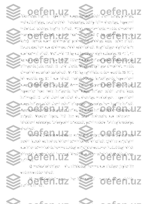 faktorlarga bog‘liq. Hayvonlarni suvga bo‘lgan talabi ularni turiga, yoshiga,
mahsuldorligiga, ozuqlantirish   harakteriga, tabiiy iqlim sharoitga, hayvonni
individual   talabiga   bog‘liq   bo‘ladi.   YOsh   organizmlarda   modda   almashishi
intensiv   borishi   tufayli   suv   ko‘p   iste’mol   qilinadi   (1   kg   og‘irlikka   2   marta
ko‘p).   Demak   suvni   etishmasligi   yosh   molni   o‘sishga   katta     ta’sir   qiladi.
Ozuqa etsa ham suv etishmasa o‘sish sekinlashadi. Sog‘iladigan sigirlar ko‘p
suv iste’mol qiladi. Ma’lumki 12 kg sut beradigan sigir sutkasiga 35-40 l, 40
kg   sut   bersa   –   110   l   suv   ichadi.   Otlarni   suvga   bo‘lgan   talabi   ekspluatatsiya
qilinganda   juda   ortadi.   CHunki   ularda   ishlash   tufayli   gaz   almashish,   modda
almashish va terlash tezlashadi. M: 450 kg og‘irlikda ot dam vaqtida 25-30 l,
ish   vaqtida   esa   50   l   suv   ichadi.   Tashqi   harorat   ko‘tarilganda   hayvonlarni
suvga bo‘lgan talabi juda ortadi. Ammo cho‘l va yarim sahro hududlaridagi
hayvonlar   havo   issiq   bo‘lganda   ham   suvga   bo‘lgan   talabi   uncha   katta
bo‘lmaydi.   CHunki   ularni   avlodlari   shu   sharoitga   moslashgan.   Hayvonlarni
suvga bo‘lgan talabi ularni qabo‘l qilayotgan ozuqasiga ham bog‘liq bo‘ladi.
Agar suvning sifati ham yomon bo‘lsa, uni suvga bo‘lgan talabini chegaralab
qo‘yadi.   Masalan   loyqa,   hidi   bor   va   ta’mi   boshqacha   suv   oshqozon   -
ichaklarni sekretsiya funksiyasini to‘xtatadi, ya’ni noaktiv fiziologik reaksiya
chaqiradi.
Suv   aholi,   sanoat   va   qishloq   xo‘jaligini   ehtiyojini   qoplash,   yong‘inga
qarshi  kurash va boshqa ishlarni ta’minlashda ishlatiladi. Qishloq xo‘jaligini
suv bilan ta’minlashda hamma turdagi xo‘jaliklar va tuman hududidagi ishlab
chiqarish   korxonalarini   hammasi   kiradi.   Suv   bilan   ta’minlash   quyidagilarga
bo‘linadi.
a)   markazlashtirilgan  –   shu   ob’ektdagi   hamma   suv  oladigan  joylar   bir
vodoprovoddan ichadi.
b)   markazlashtirilmagan   -   har   bir   iste’mol     nuqtasi   uchun   alohida
qurilma bo‘ladi. 