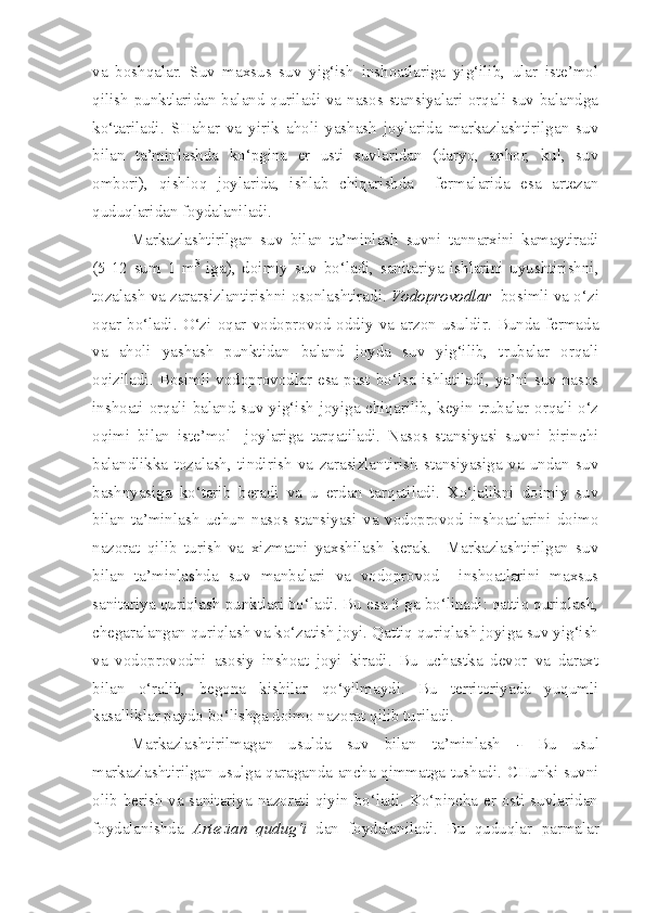 va   boshqalar.   Suv   maxsus   suv   yig‘ish   inshoatlariga   yig‘ilib,   ular   iste’mol
qilish punktlaridan baland quriladi va nasos stansiyalari orqali suv balandga
ko‘tariladi.   SHahar   va   yirik   aholi   yashash   joylarida   markazlashtirilgan   suv
bilan   ta’minlashda   ko‘pgina   er   usti   suvlaridan   (daryo,   anhor,   kul,   suv
ombori),   qishloq   joylarida,   ishlab   chiqarishda     fermalarida   esa   artezan
quduqlaridan foydalaniladi. 
Markazlashtirilgan   suv   bilan   ta’minlash   suvni   tannarxini   kamaytiradi
(5-12   sum   1   m 3
  iga),   doimiy   suv   bo‘ladi,   sanitariya   ishlarini   uyushtirishni,
tozalash va zararsizlantirishni osonlashtiradi.  Vodoprovodlar    bosimli va o‘zi
oqar   bo‘ladi.   O‘zi   oqar   vodoprovod  oddiy  va  arzon   usuldir.  Bunda   fermada
va   aholi   yashash   punktidan   baland   joyda   suv   yig‘ilib,   trubalar   orqali
oqiziladi.  Bosimli  vodoprovodlar  esa  past  bo‘lsa  ishlatiladi,  ya’ni  suv  nasos
inshoati orqali baland suv yig‘ish joyiga chiqarilib, keyin trubalar orqali o‘z
oqimi   bilan   iste’mol     joylariga   tarqatiladi.   Nasos   stansiyasi   suvni   birinchi
balandlikka   tozalash,   tindirish   va   zarasizlantirish   stansiyasiga   va   undan   suv
bashnyasiga   ko‘tarib   beradi   va   u   erdan   tarqatiladi.   Xo‘jalikni   doimiy   suv
bilan   ta’minlash   uchun   nasos   stansiyasi   va   vodoprovod   inshoatlarini   doimo
nazorat   qilib   turish   va   xizmatni   yaxshilash   kerak.     Markazlashtirilgan   suv
bilan   ta’minlashda   suv   manbalari   va   vodoprovod     inshoatlarini   maxsus
sanitariya quriqlash punktlari bo‘ladi. Bu esa 3 ga bo‘linadi: qattiq quriqlash,
chegaralangan quriqlash va ko‘zatish joyi. Qattiq quriqlash joyiga suv yig‘ish
va   vodoprovodni   asosiy   inshoat   joyi   kiradi.   Bu   uchastka   devor   va   daraxt
bilan   o‘ralib,   begona   kishilar   qo‘yilmaydi.   Bu   territoriyada   yuqumli
kasalliklar paydo bo‘lishga doimo nazorat qilib turiladi.
Markazlashtirilmagan   usulda   suv   bilan   ta’minlash   -   Bu   usul
markazlashtirilgan usulga qaraganda ancha qimmatga tushadi. CHunki suvni
olib berish va sanitariya nazorati qiyin bo‘ladi. Ko‘pincha er osti suvlaridan
foydalanishda   Artezian   qudug‘i   dan   foydalaniladi.   Bu   quduqlar   parmalar 