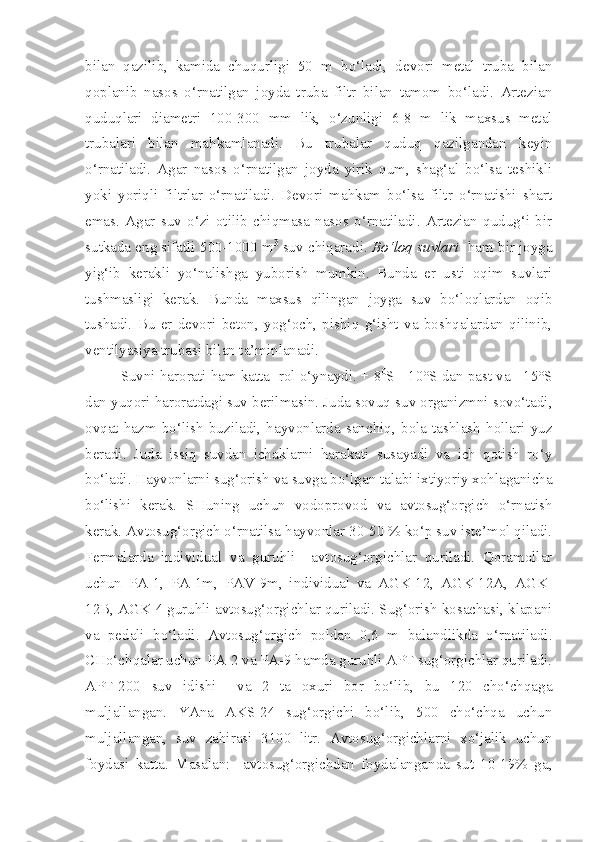 bilan   qazilib,   kamida   chuqurligi   50   m   bo‘ladi,   devori   metal   truba   bilan
qoplanib   nasos   o‘rnatilgan   joyda   truba   filtr   bilan   tamom   bo‘ladi.   Artezian
quduqlari   diametri   100-300   mm   lik,   o‘zunligi   6-8   m   lik   maxsus   metal
trubalari   bilan   mahkamlanadi.   Bu   trubalar   quduq   qazilgandan   keyin
o‘rnatiladi.   Agar   nasos   o‘rnatilgan   joyda   yirik   qum,   shag‘al   bo‘lsa   teshikli
yoki   yoriqli   filtrlar   o‘rnatiladi.   Devori   mahkam   bo‘lsa   filtr   o‘rnatishi   shart
emas.   Agar   suv   o‘zi   otilib   chiqmasa   nasos   o‘rnatiladi.   Artezian   qudug‘i   bir
sutkada eng sifatli 500-1000 m 3
 suv chiqaradi.  Bo‘loq suvlari    ham bir joyga
yig‘ib   kerakli   yo‘nalishga   yuborish   mumkin.   Bunda   er   usti   oqim   suvlari
tushmasligi   kerak.   Bunda   maxsus   qilingan   joyga   suv   bo‘loqlardan   oqib
tushadi.   Bu   er   devori   beton,   yog‘och,   pishiq   g‘isht   va   boshqalardan   qilinib,
ventilyasiya trubasi bilan ta’minlanadi.
Suvni harorati ham katta  rol o‘ynaydi. + 8 0
S - 10°S dan past va +15°S
dan yuqori haroratdagi suv berilmasin. Juda sovuq suv organizmni sovo‘tadi,
ovqat   hazm   bo‘lish   buziladi,   hayvonlarda   sanchiq,   bola   tashlash   hollari   yuz
beradi.   Juda   issiq   suvdan   ichaklarni   harakati   susayadi   va   ich   qotish   ro‘y
bo‘ladi. Hayvonlarni sug‘orish va suvga bo‘lgan talabi ixtiyoriy xohlaganicha
bo‘lishi   kerak.   SHuning   uchun   vodoprovod   va   avtosug‘orgich   o‘rnatish
kerak. Avtosug‘orgich o‘rnatilsa hayvonlar 30-50 % ko‘p suv iste’mol qiladi.
Fermalarda   individual   va   guruhli     avtosug‘orgichlar   quriladi.   Qoramollar
uchun   PA-1,   PA-1m,   PAV-9m,   individual   va   AGK-12,   AGK-12A,   AGK-
12B, AGK-4 guruhli avtosug‘orgichlar quriladi. Sug‘orish kosachasi, klapani
va   pedali   bo‘ladi.   Avtosug‘orgich   poldan   0,6   m   balandlikda   o‘rnatiladi.
CHo‘chqalar uchun PA-2 va PA-9 hamda guruhli APT sug‘orgichlar quriladi.
APT-200   suv   idishi     va   2   ta   oxuri   bor   bo‘lib,   bu   120   cho‘chqaga
muljallangan.   YAna   AKS-24   sug‘orgichi   bo‘lib,   500   cho‘chqa   uchun
muljallangan,   suv   zahirasi   3100   litr.   Avtosug‘orgichlarni   xo‘jalik   uchun
foydasi   katta.   Masalan:     avtosug‘orgichdan   foydalanganda   sut   10-19%   ga, 