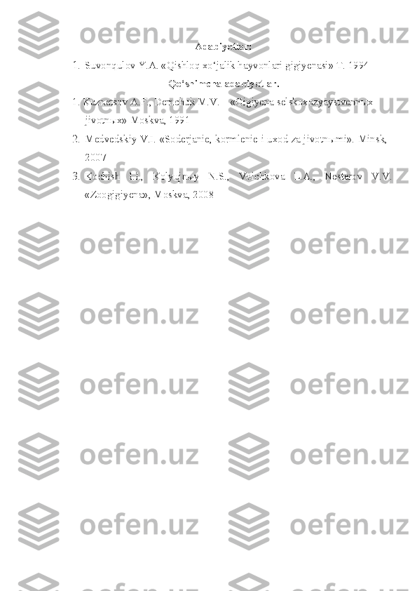Adabiyotlar:
1. Suvonqulov Y.A. «Qishloq xo‘jalik hayvonlari gigiyenasi» T. 1994
Qo‘shimcha adabiyotlar.
  1. Kuznetsov A.F., Demchuk M.V. – «Gigiyena selskoxozyaystvennыx  
     jivotnыx» Moskva, 1991
2. Medvedskiy V.I. «Soderjanie, kormlenie i uxod za jivotn ы mi».  Minsk,
2007
3. Kochish   I.I.,   Kolyujnыy   N.S.,   Volchkova   L.A.,   Nesterov   V.V.
«Zoogigiyena», Moskva, 2008 