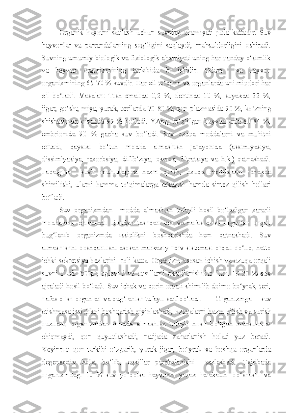 Organik   hayotni   saqlash   uchun   suvning   ahamiyati   juda   kattadir.   Suv
hayvonlar   va   parrandalarning   sog‘ligini   saqlaydi,   mahsuldorligini   oshiradi.
Suvning umumiy biologik va fiziologik ahamiyati uning har qanday o‘simlik
va   hayvon   organizmining   tarkibida   bo‘lishidir.   Odam     va   hayvon
organizmining 65-70 % suvdir. Har xil to‘qima va organlarda uni miqdori har
xil   bo‘ladi.   Masalan:   Tish   emalida   0,2   %,   dentinda   10   %,   suyakda   22   %,
jigar, go‘sht, miya, yurak, terilarda 70-80 %, qon plazmasida 90 %, ko‘zning
shishasimon qismida 99 % bo‘ladi. YAngi to‘g‘ilgan hayvonlarda 80-84 %,
embrionida   90   %   gacha   suv   bo‘ladi.   Suv   ozuqa   moddalarni   va   muhitni
eritadi,   qaysiki   bo‘tun   modda   almashish   jarayonida   (assimlyasiya,
dissimlyasiya,   rezorbsiya,   diffo‘ziya,   osmos,   filtratsiya   va   h.k.)   qatnashadi.
Faqatgina     suvli   muhitdagina   hazm   qilish,   ozuqa   moddalarni   ichakda
shimilishi,   ularni   hamma   to‘qimalarga   etkazish   hamda   sintez   qilish   hollari
bo‘ladi.
Suv   organizmdan     modda   almashish   tufayli   hosil   bo‘ladigan   zararli
moddalarni   chiqaradi.   Bundan   tashqari   teri   va   nafas   olish   organlari   orqali
bug‘lanib   organizmda   issiqlikni   boshqarishda   ham   qatnashadi.   Suv
almashishni boshqarilishi asosan markaziy nerv sistemasi orqali bo‘lib, hatto
ichki sekretsiya bezlarini   roli katta. Organizm asosan ichish va ozuqa orqali
suvni   oladi.   YOg‘,   uglevod   va   oqsillarni   oksidlanishidan   ham   10-20   %   suv
ajraladi hosil bo‘ladi. Suv ichak va qorin orqali shimilib doimo bo‘yrak, teri,
nafas olish organlari va bug‘lanish tufayli sarf bo‘ladi.  Organizmga   suv
etishmasa issiqlikni boshqarish qiyinlashadi, ozuqalarni hazm qilish va surish
buziladi,   organizmdan   modda   almashish   tufayli   hosil   bo‘lgan   mahsulotlar
chiqmaydi,   qon   quyuqlashadi,   natijada   zaharlanish   holati   yuz   beradi.
Keyinroq   qon   tarkibi   o‘zgarib,   yurak   jigar,   bo‘yrak   va   boshqa   organlarda
degenerativ   holat   bo‘lib,   oqsillar   parchalanishi     tezlashadi.   Tajribada
organizmdagi   10   %   suv   yo‘qolsa   hayvonni   yurak   harakatini   bo‘shashi   va 