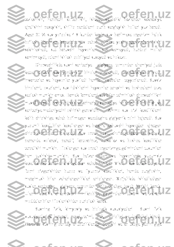 tezlashishi,   haroratni   ko‘tarilishi ,   ishta h a   va   ichki   bezlardan   sekretsiya
ajralishini   pasayishi ,   shilliq   pardalarni   qurib   sarg‘ayish   hollari   yuz   beradi.
A gar   20   %   suv   yo‘qolsa   4-8   kundan   keyin   suv   berilmasa   organizm   halok
bo‘ladi.   Organizm   keragicha   suv   q abo‘l   q ilmasa   yosh   organizmlar   o‘ sishi
sekinlashadi,   sut   beruvchi   h ayvonlar     suti   kamayadi,   burdo q i   mollar
semirmaydi, otlarni ishlash  q obiliyati susayadi va  ho k a zo.
C h orvachilikda   suvni   sanitariya   –   gigiyena     tomondan   a h amiyati   juda
katta .   Chunki   suv   yordamida   binolar   tozalanadi,   dezinfeksiya   qilinadi,
inventarlar   va   hayvonlar   yuviladi   hamda     ozuqalar     tayyorlanadi.   Suvsiz
binolarni,   oxurlarni,   suv   idishlarini   hayvonlar   tanasini   va   boshqalarni   toza
saqlash mumkin emas. Demak fermalarni suv bilan ta’minlash chorvachilikni
muvaffaqiyatli   rivojlantirish   veterinariya-sanitariya   ishlarini   olib   borish   va
sanitariya madaniyatini oshirish garovidir.  Ammo   suv   o‘zi   kasalliklarni
kelib   chiqishiga   sabab   bo‘lmagan   vaqtdagina   gigiyenik   rolni   bajaradi.   Suv
yuqumli   kasal   bilan   kasallangan   va   batsilla   tashuvchi   hayvonlar     ajratgan
chiqindilar   bilan   ifloslanadi.   Suv   orqali   oqsil,   cho‘chqa   saramasi,   vabosi,
parranda   xolerasi,   paratif,   leptospiroz,   bursellez   va   boshqa   kasalliklar
tarqalishi mumkin. Ifloslangan suv orqali organizmga gelmintlarni tuxumlari
ham   tushishi   mumkin.   Suv   ba’zan   odam   va   hayvonlarda   yuqumsiz
kasalliklarni   kelib   chiqishiga   ham   sabab   bo‘ladi.   Misol   -   suv   tarkibida   yod,
ftorni   o‘zgarishidan   buqoq   va   flyuoroz   kasalliklari,   hamda   qurg‘oshin,
margimush   bilan   zaharlanganliklari   aniqlangan.   Xo‘jalikda   ishlatiladigan
suvlar   sanitariya     gigiyena   tomondan   to‘liq   talabga   javob   berishi   kerak.
Ularni   kasallik   chaqiruvchi     mikroblar,   gelmintlarni   tuxumi   va   zaharli
moddalar bilan ifloslanishidan quriqlash kerak.
Suvning   fizik,   kimyoviy   va   biologik   xususiyatlari   -   Suvni   fizik
xususiyatlariga   harorati,   rangi,   ta’mi,   hidi,     tiniqligi   va   loyqaligi   kiradi.
Harorati   suvning   qanday   chuqurliklardan   chiqishi   va   er   ustiga   yaqinligiga 