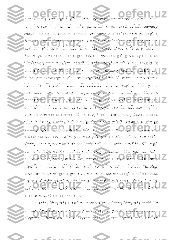 hamda tabiiy sharoitga bog‘liq. Ochiqdagi suvni harorati tez o‘zgarib turadi.
Ichimlik   suvining   harorati   +20 0
S   gacha   bo‘lishiga   ruxsat   etiladi.   Suvning
rangi     uning   tarkibidagi   organik   va   neorganik   qo‘shilmalarga   bog‘liq
Masalan:   temir   oksidi   aralashmasi   suvga   sariq-qo‘ng‘ir   rang   beradi,   botqoq
suvi   qo‘ng‘ir   rangli   bo‘ladi,   ko‘k   o‘tlar   suvda   o‘ssa   ko‘k   rang   beradi.
Sanitariya   tomondan   ifloslangan   suvlar     ayniqsa   go‘ng   va   siydik   bilan
ifloslansa   yomon   ranglarni   beradi.   Suvning   rangi   xromli   kobalt   shkalasida
aniqlanib   kamida   20-30°   bo‘lishi   kerak.   Suvning   hidi   uni   tarkibidagi
qo‘shilgan narsalarga bog‘liq  va ularga xos bo‘ladi. Masalan: ochiq suvlarda
baliq,   o‘simlik   yoki   botqoq   hidi,   quduqdan   chirigan   yog‘och   hidi,   yopiq
idishlarda   havo   kirmasligi   natijasida   yoqimsiz   hid   bo‘ladi.   Organik
moddalarni   chirishidan   vodorod   sulfid,   go‘ng   va   siydik   aralashmasidan
ammiak hidi chiqadi. Bunday suvlar ichishga yaroqsiz  bo‘ladi. Suvning hidi
5 ballik shkalada  aniqlanadi:  O -  hidsiz; 5  bal -  kuchli hidli; Davlat  andoza
talabi   bo‘yicha   suvning   hidi   2   ballgacha     ruxsat   etiladi.   Ta’mi   suv   ta’miga
qarab   yoqimli   bo‘lishi   kerak.   Ba’zi   bir   tuzlarni   va   organik   moddalarni
aralashmasidan   suvni   ta’mi   yoqimsiz   yoki   yomon   ta’m   bo‘ladi.   Suv   sho‘r,
shirin,   achchiq,   taxir   va   boshqa   ta’mda   bo‘ladi.   Suvning   tarkibida   500   mg/l
dan   ko‘p   NaCl   va   KSl     bo‘lsa   sho‘r,   magniy   tuzlari   1000   mg/l   dan   ko‘p
bo‘lsa   achchiq,   temir,   mis   sulfat,   marganets   va   kalsiy   tuzlari   bo‘lsa   taxir,
organik   moddalarni   chirishidan   yoqimsiz   chirik   ta’mni   beradi.   Tiniqligi
suvni ichiga aralashgan organik va mineral moddalarga bog‘liq bo‘ladi. Juda
loyqa suvlarni hayvonlarga tindirmasdan berish kerak emas. Chunki bunday
suvlar   ichak   qorin   kasalliklarini   chaqiradi.   Suvning   tiniqligi   Snellen   shrifti
bilan kamida 30 sm bo‘lishi kerak.
Suvning kimyoviy xossalari  - toza suvlarda doimiy kimyoviy moddalar
bo‘ladi. Agar suv ifloslansa uning tarkibidagi kimyoviy moddalarni miqdori
o‘zgaradi.   Reaksiyasi   -   suv   hayvonlardan   chiqqan   organik   moddalar   va 