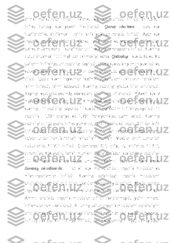 chirish   mahsulotlari     bilan   ifloslansa     kislotali   muhitda     bo‘ladi   Rn   6,5-8,0
bo‘lsa   bunday   suv   yaxshi   hisoblanadi.   Quruq   cho‘kma   -   toza   suv
bug‘lantirilsa   cho‘kmasi     ochiq   ko‘k   yoki   oq   rangda   bo‘ladi.   Agar   suv
organik     moddalar   bilan   ifloslansa     yoki   temir   va   marganets   birikmalari
tushsa chukma sariq – kung‘irdan to iflos kung‘ir ranggacha bo‘ladi. Suvning
quruq chukmasi 1000 mg/l dan oshmasligi kerak.  Qattiqligi  - suvda Sa va Ma
tuzlarini bo‘lishiga uni qattiqligi deyiladi. Qattik suvda kir yomon yuviladi va
sabzavotlar   yomon   pishadi.   Qozon   devorlarida   juda   qattiq   cho‘kmalar   hosil
qiladi.   Qattiq   suvni   hayvonlar   iste’mol   qilsa   ularni   oshqozon   ichaklarni
ishini   bo‘zadi,   ichini   ketkazadi.   Suvning   qattiqligi   gradus   bilan   aniqlanadi.
Keyingi   vaqtlarda   esa   m/g   ekvivalent   bilan   ham   o‘lchanadi.   YAxshi   suv   7
mg/ekv/l   bo‘ladi,   ba’zan   to   14-18   mg/ekv/l   gacha   ishlatish   mumkin.   Bizda
suvning   1° qattiqligi deganda 1 l suvda 10 mg SaO ni bo‘lishiga aytiladi. 1°
qattiqlik     1,25°   angliya   va   1,75°   fransiyanikiga   tug‘ri   keladi.   Suvning
qattiqligi to 10° gacha bo‘lsa yumshoq, 10-20° gacha sal qattiq, 20° dan ko‘p
bo‘lsa qattiq. Ichiladigan  suv qattiqligi 30-40° dan oshmasligi kerak. Ammo
ba’zan   undan   ham   ko‘prog‘i   ishlatilishi   mumkin.   Masalan   cho‘l   tumanlari
quduqlarida   60-70°   bo‘ladi.   (odamlarga   20°,   qo‘y,   ot,   cho‘chqa   40-60°,
qoramolga   80°   gacha   berish   mumkin.   Dengiz,   okean   suvlarining   qattiqligi
100-361°   gacha   bo‘ladi.   Buni   umuman   iste’mol   qilish   mumkin   emas.
Suvning   oksidlanishi:     Har   xil   suv   manbalarida     organik   moddalar   va
mikroorganizmlar   bo‘ladi.   Suvning   tarkibidagi   organik   moddalarni
aniqlashda   uni   kislorod   bilan   oksidlanishidan   foydalaniladi.   Suvda   qancha
organik   moddalar   ko‘p   bo‘lsa     shuncha   ko‘p   O
2   oksidlanishga   sarf   bo‘ladi.
Ammo   analizda   organik   moddalar   to‘liq   oksidlanmaydi,   ya’ni   mineral
birikmalar ham oksidlanadi. SHuning uchun organik moddalarni qanchaligini
aniq   bilmaymiz,   lekin   borligi   aniqlanadi.   CHuqur   er   osti   suvlarini   (artezan,
bo‘loq)  oksidlanishi  1-2  mg/l  bo‘ladi,  ochiq  suvlarning  4  mg/l,  oqmaydigan 