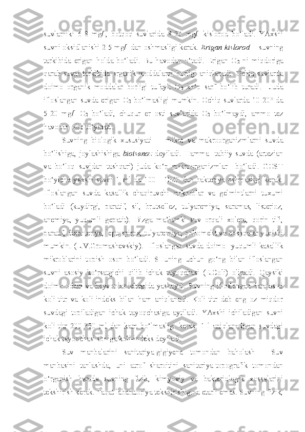 suvlarniki   6-8   mg/l,   botqoq   suvlarida   8-20   mg/l   kislorod   bo‘ladi.   YAxshi
suvni oksidlanishi 2-5 mg/l dan oshmasligi kerak.  Erigan kislorod    - suvning
tarkibida   erigan   holda   bo‘ladi.   Bu   havodan   o‘tadi.   Erigan   O
2   ni   miqdoriga
qarab suvni tarkibida organik moddalarni borligi aniqlanadi. Ochiq suvlarda
doimo   organik   moddalar   borligi   tufayli   O
2   ko‘p   sarf   bo‘lib   turadi.     Juda
ifloslangan   suvda   erigan   O
2   bo‘lmasligi   mumkin.   Ochiq   suvlarda   10-20°   da
5-20   mg/l   O
2   bo‘ladi,   chuqur   er   osti   suvlarida   O
2   bo‘lmaydi,   ammo   tez
havodan olib to‘yinadi.
Suvning   biologik   xususiyati     -   mikro   va   makroorganizmlarni   suvda
bo‘lishiga,   joylashishiga   biotsenoz   deyiladi.   Hamma     tabiiy   suvda   (artezian
va   bo‘loq   suvidan   tashqari)   juda   ko‘p   mikroorganizmlar     bo‘ladi.   GOST
bo‘yicha   yaxshi   suvni   1   ml   da   100   -   1000   dan   bakteriya   oshmasligi   kerak.
Ifloslangan   suvda   kasallik   chaqiruvchi   mikroblar   va   gelmintlarni   tuxumi
bo‘ladi   (kuydirgi,   paratif,   sil,   brutsellez,   tulyaremiya,   saramas,   listerioz,
anemiya,   yuqumli   gepatit).   Bizga   ma’lumki   suv   orqali   xolera,   qorin   tifi,
paratif, dizenteriya, leptospiroz, tulyaremiya, poliomelit va boshqalar yuqishi
mumkin. (L.V.Gromashevskiy).   Ifloslangan suvda doimo   yuqumli kasallik
mikroblarini   topish   oson   bo‘ladi.   SHuning   uchun   go‘ng   bilan   ifloslangan
suvni   asosiy   ko‘rsatgichi   qilib   ichak   tayoqchasi   (E.Coli)   olinadi.   Qaysiki
doimo odam va hayvonlar ichagida yashaydi. Suvning ifloslangan darajasini
koli-titr   va   koli-indeks   bilan   ham   aniqlanadi.   Koli-titr   deb   eng   oz   miqdor
suvdagi   topiladigan   ichak   tayoqchasiga   aytiladi.   YAxshi   ichiladigan   suvni
koli-titr   200-300   ml   dan   kam   bo‘lmasligi   kerak.   1   l   aniqlanadigan   suvdagi
ichak tayoqchasi soniga koli-indeks deyiladi.
Suv   manbalarini   sanitariya-gigiyena   tomondan   baholash   -   Suv
manbasini   tanlashda,   uni   atrof   sharoitini   sanitariya-topografik   tomondan
o‘rganish   hamda   suvning   fizik,   kimyoviy   va   bakteriologik   xossalarini
tekshirish kerak. Faqat labaratoriya tekshirishigina etarli emas. Suvning fizik, 