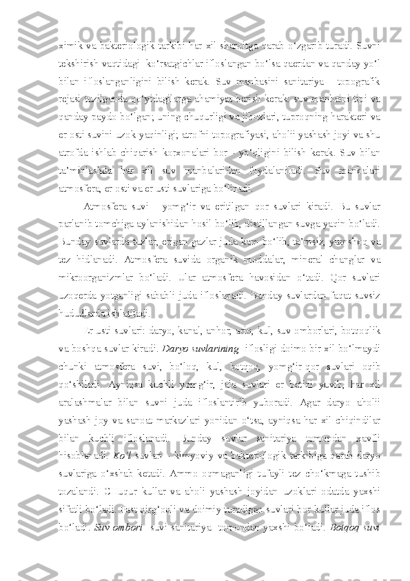 ximik va bakteriologik  tarkibi  har  xil sharoitga  qarab o‘zgarib turadi. Suvni
tekshirish vaqtidagi  ko‘rsatgichlar ifloslangan bo‘lsa qaerdan va qanday yo‘l
bilan   ifloslanganligini   bilish   kerak.   Suv   manbasini   sanitariya   -   topografik
rejasi tuzilganda qo‘yidagilarga ahamiyat berish kerak: suv manbaini tipi va
qanday paydo bo‘lgan; uning chuqurligi va jihozlari, tuproqning harakteri va
er osti suvini uzok-yaqinligi; atrofni topografiyasi, aholii yashash joyi va shu
atrofda   ishlab   chiqarish   korxonalari   bor   -   yo‘qligini   bilish   kerak.   Suv   bilan
ta’minlashda   har   xil   suv   manbalaridan   foydalaniladi.   Suv   manbalari
atmosfera, er osti va er usti suvlariga bo‘linadi.
Atmosfera   suvi   -   yomg‘ir   va   eritilgan   qor   suvlari   kiradi.   Bu   suvlar
parlanib tomchiga aylanishidan hosil bo‘lib, distillangan suvga yaqin bo‘ladi.
Bunday suvlarda tuzlar, erigan gazlar juda kam bo‘lib, ta’msiz, yumshoq va
tez   hidlanadi.   Atmosfera   suvida   organik   moddalar,   mineral   changlar   va
mikroorganizmlar   bo‘ladi.   Ular   atmosfera   havosidan   o‘tadi.   Qor   suvlari
uzoqerda   yotganligi   sababli   juda   ifloslanadi.   Bunday   suvlardan   faqat   suvsiz
hududlarda ishlatiladi.
Er usti suvlari:   daryo, kanal, anhor, ariq, kul, suv omborlari, botqoqlik
va boshqa suvlar kiradi.   Daryo suvlarining    iflosligi doimo bir xil bo‘lmaydi
chunki   atmosfera   suvi,   bo‘loq,   kul,   botqoq,   yomg‘ir-qor   suvlari   oqib
qo‘shiladi.   Ayniqsa   kuchli   yomg‘ir,   jala   suvlari   er   betini   yuvib,   har   xil
aralashmalar   bilan   suvni   juda   ifloslantirib   yuboradi.   Agar   daryo   aholii
yashash   joy   va   sanoat   markazlari   yonidan   o‘tsa,   ayniqsa   har   xil   chiqindilar
bilan   kuchli   ifloslanadi.   Bunday   suvlar   sanitariya   tomondan   xavfli
hisoblanadi.   Ko‘l   suvlari   -   kimyoviy   va   bakteriologik   tarkibiga   qarab   daryo
suvlariga   o‘xshab   ketadi.   Ammo   oqmaganligi   tufayli   tez   cho‘kmaga   tushib
tozalandi.   CHuqur   kullar   va   aholi   yashash   joyidan   uzoklari   odatda   yaxshi
sifatli bo‘ladi. Past qirg‘oqli va doimiy turadigan suvlari bor kullar juda iflos
bo‘ladi.   Suv   ombori     suvi   sanitariya     tomondan  yaxshi  bo‘ladi.   Botqoq   suvi 