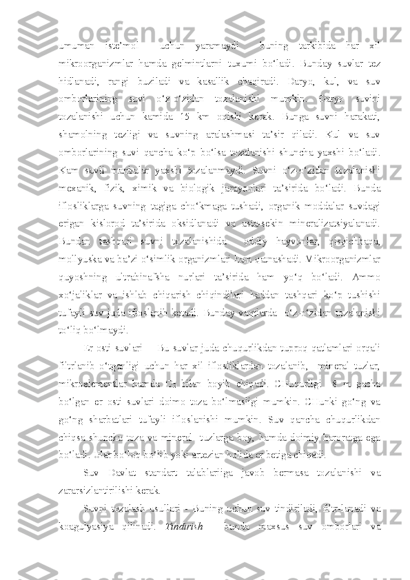 umuman   iste’mol     uchun   yaramaydi     buning   tarkibida   har   xil
mikroorganizmlar   hamda   gelmintlarni   tuxumi   bo‘ladi.   Bunday   suvlar   tez
hidlanadi,   rangi   buziladi   va   kasallik   chaqiradi.   Daryo,   kul,   va   suv
omborlarining   suvi   o‘z-o‘zidan   tozalanishi   mumkin.   Daryo   suvini
tozalanishi   uchun   kamida   15   km   oqishi   kerak.   Bunga   suvni   harakati,
shamolning   tezligi   va   suvning   aralashmasi   ta’sir   qiladi.   Kul   va   suv
omborlarining   suvi   qancha   ko‘p   bo‘lsa   tozalanishi   shuncha   yaxshi   bo‘ladi.
Kam   suvli   manbalar   yaxshi   tozalanmaydi.   Suvni   o‘z-o‘zidan   tozalanishi
mexanik,   fizik,   ximik   va   biologik   jarayonlari   ta’sirida   bo‘ladi.   Bunda
iflosliklarga   suvning   tagiga   cho‘kmaga   tushadi,   organik   moddalar   suvdagi
erigan   kislorod   ta’sirida   oksidlanadi   va   asta-sekin   mineralizatsiyalanadi.
Bundan   tashqari   suvni   tozalanishida     oddiy   hayvonlar,   qisqichbaqa,
mollyuska va ba’zi o‘simlik organizmlari ham qatnashadi. Mikroorganizmlar
quyoshning   ultrabinafsha   nurlari   ta’sirida   ham   yo‘q   bo‘ladi.   Ammo
xo‘jaliklar   va   ishlab   chiqarish   chiqindilari   haddan   tashqari   ko‘p   tushishi
tufayli   suv   juda  ifloslanib  ketadi.   Bunday  vaqtlarda    o‘z-o‘zidan   tozalanishi
to‘liq bo‘lmaydi.
Er osti suvlari    - Bu suvlar juda chuqurlikdan tuproq qatlamlari orqali
filtrlanib   o‘tganligi   uchun   har   xil   iflosliklardan   tozalanib,     mineral   tuzlar,
mikroelementlar   hamda   O
2   bilan   boyib   chiqadi.   CHuqurligi     8   m   gacha
bo‘lgan   er   osti   suvlari   doimo   toza   bo‘lmasligi   mumkin.   CHunki   go‘ng   va
go‘ng   sharbatlari   tufayli   ifloslanishi   mumkin.   Suv   qancha   chuqurlikdan
chiqsa   shuncha   toza   va   mineral     tuzlarga   boy,   hamda   doimiy   haroratga   ega
bo‘ladi. Ular bo‘loq bo‘lib yoki artezian holida er betiga chiqadi.
Suv   Davlat   standart   talablariiga   javob   bermasa   tozalanishi   va
zararsizlantirilishi kerak. 
Suvni   tozalash   usullari   -   Buning   uchun   suv   tindiriladi,   filtr-lanadi   va
koagulyasiya   qilinadi.   Tindirish   -   bunda   maxsus   suv   omborlari   va 