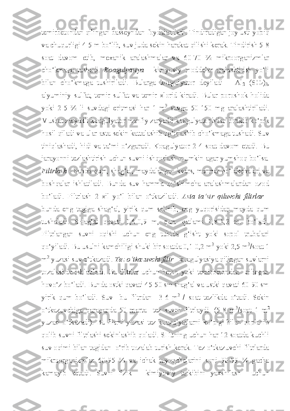 temirbetondan qilingan basseyndan foydalaniladi. Tindiradigan joy usti yopiq
va chuqurligi 4-5 m bo‘lib, suv juda sekin harakat qilishi kerak. Tindirish 5-8
soat   davom   etib,   mexanik   aralashmalar   va   60-70   %   mikroorganizmlar
cho‘kmaga   tushadi.   Koagulyasiya   -   kimyoviy   moddalar   aralashtirish   yo‘li
bilan   cho‘kmaga   tushiriladi.   Bularga   koagulyator   deyiladi   –   Al
2   (SO
4 )
3 ,
alyuminiy   sulfat,   temir   sulfat   va   temir   xlorid   kiradi.   Bular   poroshok   holida
yoki   2-5   %   li   suvdagi   eritmasi   har   1   m 3
  suvga   50-150   mg   aralashtiriladi.
Musbat zaryadli koagulyator manfiy zaryadli koagulyator bilan birikib ko‘pik
hosil qiladi va ular asta sekin kattalashib og‘irlashib cho‘kmaga tushadi. Suv
tiniqlashadi,   hidi   va   ta’mi   o‘zgaradi.   Koagulyator   2-4   soat   davom   etadi.   Bu
jarayonni tezlashtirish uchun suvni ishqorlash mumkin agar yumshoq bo‘lsa.
Filtrlash   - bunda qum, shag‘al, maydalangan kvars, marmar bo‘lakchalari va
boshqalar   ishlatiladi.   Bunda   suv   hamma   qo‘shimcha   aralashmalardan   ozod
bo‘ladi.   Filtrlash   2   xil   yo‘l   bilan   o‘tkaziladi.   Asta   ta’sir   qiluvchi   filtrlar   -
bunda   eng   tagiga   shag‘al,   yirik   qum   solinib,   eng   yuqorisidan   mayda   qum
tushaladi.   SHag‘al   qavati   0,6-0,9   m,   qum   qatlami   0,8-1,2   m.   bo‘ladi.
Filtrlangan   suvni   oqishi   uchun   eng   tubida   g‘isht   yoki   sopol   trubalari
qo‘yiladi. Bu usulni kamchiligi shuki bir soatda 0,1-0,2 m 3
 yoki 2,5 m 3
/soat 1
m 3
 yuzasi suv o‘tkazadi.  Tez o‘tkazuvchi filtr  - koagulyasiya qilingan suvlarni
tozalashda   ishlatiladi.   Bu   filtrlar   uchun   beton   yoki   temirbetondan     qilingan
hovo‘z bo‘ladi. Bunda ostki qavati 45-50 sm shag‘al va ustki qavati 60-90 sm
yirik   qum   bo‘ladi.   Suv     bu   filtrdan     3-6   m 3  
/   soat   tezlikda   o‘tadi.   Sekin
o‘tkazuvchiga   qaraganda   50   marta     tez   suvni   filtrlaydi.   (5-8   m 3
/soat   1   m 2
yuzasi o‘tkazadi). Bu filtrni yuzasi tez koagulyatlarni ko‘pigi bilan qoplanib
qolib suvni filtrlashi sekinlashib qoladi. SHuning uchun har 12 soatda kuchli
suv oqimi bilan tagidan  o‘rib tozalab turish kerak. Tez o‘tkazuvchi filtrlarda
mikroorganizmlar   60-95   %   va   ichak   tayoqchalarini   soni   90-99   %   gacha
kamayib   ketadi.   Suvni   fizik   –   kimiyoviy   tarkibini   yaxshilash     uchun 