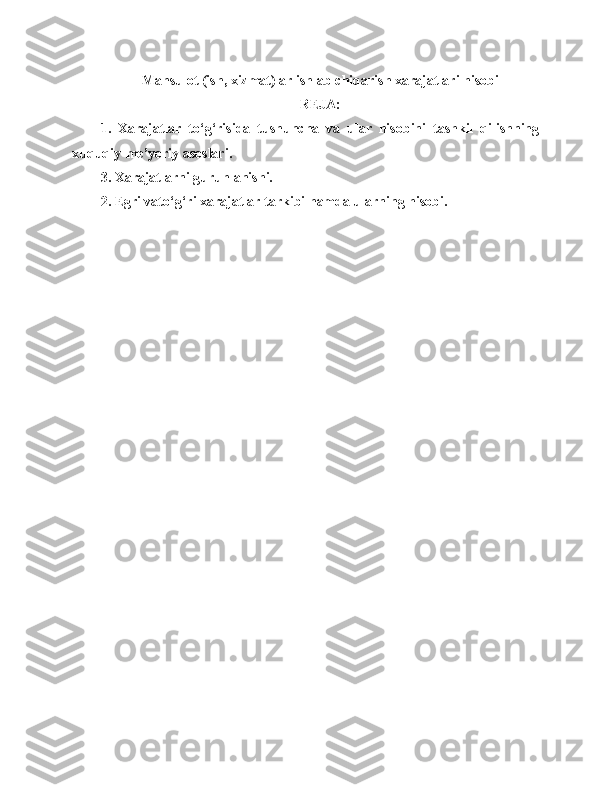 Mahsulot (ish, xizmat)lаr ishlab chiqarish xаrаjаtlаri hisobi 
REJA:
1.   Xarajatlar   to‘g‘risida   tushuncha   va   ular   hisobini   tashkil   qilishning
xuquqiy-me’yoriy asoslari. 
3. Xarajatlarni guruhlanishi.
2. Egri vato‘g‘ri xarajatlar tarkibi hamda ularning hisobi. 