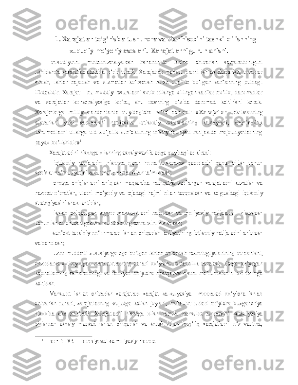 1. Xarajatlar to‘g‘risida tushuncha va ular hisobini tashkil qilishning
xuquqiy-me’yoriy asoslari.  Xarajatlarni guruhlanishi.
Iqtisodiyotni   modernizatsiyalash   hsharoitida   ishlab   chiqarish   samaradorligini
oshirishda   xarajatlar   alohida   o‘rin   tutadi.   Xarajatlar   mahsulotlarni   ishlab   chiqarish,   tovarlar
sotish,   ishlar   bajarish   va   xizmatlar   ko‘rsatish   bilan   bog‘liq   bo‘lgan   sarflarning   puldagi
ifodasidir.   Xarajat   –   bu   moddiy   resurslarni   sotib   olishga   qilingan   sarflar   bo‘lib‚   daromadlar
va   xarajatlar   konsepsiyasiga   ko‘ra‚   shu   davrning   o‘zida   daromad   keltirishi   kerak.
Xarajatlarga   milliy   standartlarda   quyidagicha   ta’rif   beriladi:   « Xarajatlar   – aktivlarning
qisqarishi   yoki   sarflanishi   natijasida   iqtisodiy   resurslarning   kamayishi,   shuningdek
daromadlarni   olishga   oid   xo‘jalik   sub’ektining   odatiy   faoliyati   natijasida   majburiyatlarning
paydo bo‘lishidir» 1
Xarajatlarini   hisobga   olishning   asosiy   vazifalariga   quyidagilar   kiradi:
-   iqtisodiy   natijalarini   hisobga   olgan   holda   boshqaruv   qarorlarini   qabul   qilish   uchun
sub’ekt ma’muriyatini zarur ma’lumotlar bilan ta’minlash;
-   chetga   chiqishlarni   aniqlash   maqsadida   haqiqatda   sarflangan   xarajatlarni   kuzatish   va
nazorat   o‘rnatish,   ularni   me’yoriy   va   rejadagi   hajmi   bilan   taqqoslash   va   kelgusidagi   iqtisodiy
strategiyasini shakllantirish;
-   ishlab   chiqarilgan   tayyor   mahsulotlarni   baholash   va   moliyaviy   natijalarni     hisoblash
uchun ishlab chiqarilgan mahsulotlarning tannarxini hisoblash;
- sub’ekt tarkibiy bo‘linmalari ishlab chiqarish faoliyatining iqtisodiy natijalarini aniqlash
va baholash;
-   uzoq   muddatli   xususiyatga   ega   bo‘lgan   ishlab   chiqarish   texnologiyalarining   qoplanishi,
bozorlarda   sotilayotgan   mahsulotlarning   turlari   bo‘yicha   rentabellik   darajasi,   ularga   qo‘yilgan
kapitallarning   samaradorligi   va   faoliyati   bo‘yicha   boshqaruv   hisobi   ma’lumotlarini   bir   tizimga
keltirish.
Mahsulot   ishlab   chiqarish   xarajatlari   xarajat   kalkulyasiya     moddalari   bo‘yicha   ishlab
chiqarish   turlari,   xarajatlarning   vujudga   kelish   joylari,   mahsulot   turlari   bo‘yicha   buxgalteriya
hisobida   aks   ettiriladi.   Xarajatlarni   hisobga   olish   hamda   mahsulot   tannarxini   kalkulyasiya
qilishdan   asosiy   maqsad   ishlab   chiqarish   va   sotish   bilan   bog‘liq   xarajatlarni   o‘z   vaqtida,
1
  1-son BHMS    Hisob siyosati va moliyaviy hisobot. 