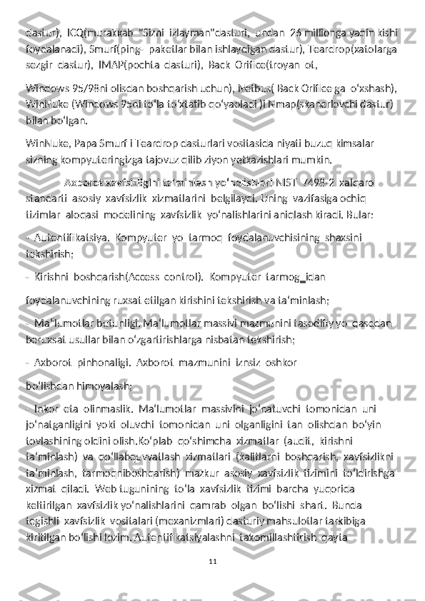 dastur),  ICQ(murakkab  "Sizni  izlayman"dasturi,  undan  26 millionga yaqin kishi
foydalanadi), Smurf(ping-  paketlar bilan ishlaydigan dastur), Teardrop(xatolarga
sezgir  dastur),  IMAP(pochta  dasturi),  Back  Orifice(troyan  ot, 
Windows 95/98ni olisdan boshqarish uchun), Netbus( Back Orifice ga  oʻxshash),
WinNuke (Windows 95ni toʻla toʻxtatib qoʻyaoladi )i Nmap(skanerlovchi dastur) 
bilan boʻlgan.
WinNuke, Papa Smurf i Teardrop dasturlari vositasida niyati buzuq kimsalar 
sizning kompyuteringizga tajovuz qilib ziyon yetkazishlari mumkin.
               Axborot xavfsizligini ta'minlash yoʻnalishlari  NIST  7498-2  xalqaro  
standarti  asosiy  xavfsizlik  xizmatlarini  belgilaydi. Uning  vazifasiga ochiq  
tizimlar  aloqasi  modelining  xavfsizlik  yoʻnalishlarini aniqlash kiradi. Bular:
-  Autentifikatsiya.  Kompyuter  yo  tarmoq  foydalanuvchisining  shaxsini 
tekshirish;
-  Kirishni  boshqarish(Access  control).  Kompyuter  tarmog‗idan 
foydalanuvchining ruxsat etilgan kirishini tekshirish va ta‘minlash;
-  Ma‟lumotlar butunligi. Ma‘lumotlar massivi mazmunini tasodifiy yo  qasddan 
beruxsat usullar bilan oʻzgartirishlarga nisbatan tekshirish; 
-  Axborot  pinhonaligi.  Axborot  mazmunini  iznsiz  oshkor 
boʻlishdan himoyalash;
-  Inkor  eta  olinmaslik.  Ma‘lumotlar  massivini  joʻnatuvchi  tomonidan  uni 
joʻnatganligini  yoki  oluvchi  tomonidan  uni  olganligini  tan  olishdan  boʻyin 
tovlashining oldini olish.Koʻplab  qoʻshimcha  xizmatlar  (audit,  kirishni  
ta‘minlash)  va  qoʻllabquvvatlash  xizmatlari  (kalitlarni  boshqarish,  xavfsizlikni  
ta‘minlash,  tarmoqniboshqarish)  mazkur  asosiy  xavfsizlik  tizimini  toʻldirishga 
xizmat  qiladi.  Web tugunining  toʻla  xavfsizlik  tizimi  barcha  yuqorida  
keltirilgan  xavfsizlik yoʻnalishlarini  qamrab  olgan  boʻlishi  shart.  Bunda  
tegishli  xavfsizlik  vositalari (mexanizmlari) dasturiy mahsulotlar tarkibiga 
kiritilgan boʻlishi lozim. Autentifikatsiyalashni  takomillashtirish  qayta  
11 