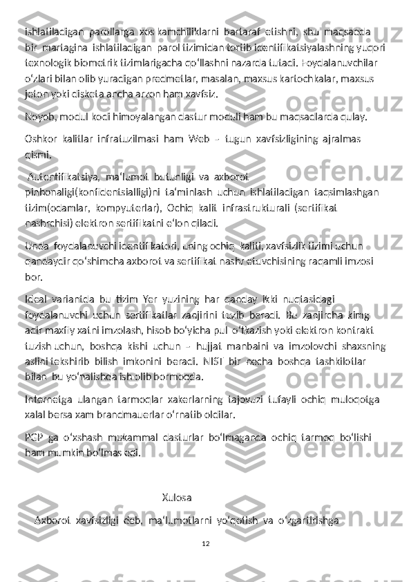 ishlatiladigan  parollarga  xos kamchiliklarni  bartaraf  etishni,  shu  maqsadda  
bir  martagina  ishlatiladigan  parol tizimidan tortib identifikatsiyalashning yuqori
texnologik biometrik tizimlarigacha qoʻllashni nazarda tutadi.  Foydalanuvchilar 
oʻzlari bilan olib yuradigan predmetlar, masalan, maxsus kartochkalar, maxsus 
jeton yoki disketa ancha arzon ham xavfsiz. 
Noyob, modul kodi himoyalangan dastur moduli ham bu maqsadlarda qulay.
Oshkor  kalitlar  infratuzilmasi  ham  Web  –  tugun  xavfsizligining  ajralmas 
qismi. 
 Autentifikatsiya,  ma‘lumot  butunligi  va  axborot 
pinhonaligi(konfidentsialligi)ni  ta‘minlash  uchun  ishlatiladigan  taqsimlashgan 
tizim(odamlar,  kompyuterlar),  Ochiq  kalit  infrastrukturali  (sertifikat  
nashrchisi) elektron sertifikatni e‘lon qiladi.
Unda  foydalanuvchi identifikatori, uning ochiq  kaliti, xavfsizlik tizimi uchun 
qandaydir qoʻshimcha axborot va sertifikat nashr etuvchisining raqamli imzosi 
bor.
Ideal  variantda  bu  tizim  Yer  yuzining  har  qanday  ikki  nuqtasidagi 
foydalanuvchi  uchun  sertifikatlar  zanjirini  tuzib  beradi.  Bu  zanjircha  kimg 
adir maxfiy xatni imzolash, hisob boʻyicha pul  oʻtkazish yoki elektron kontrakt 
tuzish uchun,  boshqa  kishi  uchun  –  hujjat  manbaini  va  imzolovchi  shaxsning
aslini tekshirib  bilish  imkonini  beradi.  NIST  bir  necha  boshqa  tashkilotlar  
bilan  bu yoʻnalishda ish olib bormoqda.
Internetga  ulangan  tarmoqlar  xakerlarning  tajovuzi  tufayli  ochiq  muloqotga 
xalal bersa xam brandmauerlar oʻrnatib oldilar.
PGP  ga  oʻxshash  mukammal  dasturlar  boʻlmaganda  ochiq  tarmoq  boʻlishi 
ham mumkin boʻlmas edi.
                                                       Xulosa
    Axborot  xavfsizligi  deb,  ma‘lumotlarni  yoʻqotish  va  oʻzgartirishga
12 