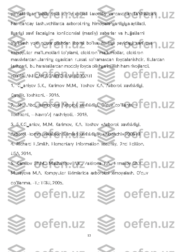 yoʻnaltirilgan  tabiiy  yoki  sun‘iy  xossali  tasodifiy  va  qasddan  ta‘sirlardan
har  qanday  tashuvchilarda  axborotning  himoyalanganligiga aytiladi.   
Ilgarigi  xavf  faqatgina  konfidensial  (maxfiy)  xabarlar  va  hujjatlarni
oʻg’irlash  yoki  nusxa  olishdan  iborat  boʻlsa,  hozirgi  paytdagi  xavf  esa
kompyuter  ma‘lumotlari  toʻplami,  elektron  ma‘lumotlar,  elektron  
massivlardan ularning  egasidan  ruxsat  soʻramasdan  foydalanishdir.  Bulardan  
tashqari,  bu harakatlardan moddiy foyda olishga intilish ham rivojlandi.
FOYDALANILGAN ADABIYOTLAR ROʻYXATI
1.   G‗aniyev  S.K.,  Karimov  M.M.,  Toshev  K.A.  Axborot  xavfsizligi. 
Darslik. Toshkent. - 2016.
2.   Sh.A.Abduraxmonova  Axborot  xavfsizligi.  Oʻquv  qoʻllanm.  –
Toshkent, ―Navroʻz‖ nashriyoti. - 2018. 
3.  S.K.G‗aniev,  M.M.  Karimov,  K.A.  Toshev  «Axborot  xavfsizligi. 
Axborot -kommunikatsion tizimlari xavfsizligi», «Aloqachi» 2008 yil
4.  Richard  E.Smith.  Elementary  information  security.  2nd  Edition. 
USA, 2014.
5.  Kamilov  Sh.M.,  Masharipov  A.K.,  Zakirova  T.A.,  Ermatov  Sh.T., 
Musayeva  M.A.  Kompyuter  tizimlarida  axborotni  ximoyalash.  Oʻquv 
qoʻllanma. –T.: TDIU, 2005.
13 