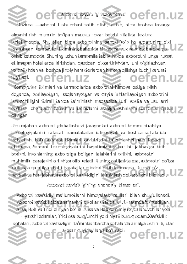 Axborot xavfsizligi tushunchasi
     Hozirda  ―axborot  tushunchasi  sotib  olish,  sotish,  biror  boshqa  tovarga
almashtirish  mumkin  boʻlgan  maxsus  tovar  belgisi  sifatida  tez-tez 
ishlatilmoqda.  Shu  bilan  birga  axborotning  bahosi  koʻp  hollarda  uning  oʻzi 
joylashgan  kompyuter tizimining bahosida bir necha  yuz va ming barobarga 
oshib ketmoqda. Shuning uchun tamomila tabiiy  holda  axborotni  unga  ruxsat  
etilmagan holatlarda  kirishdan,  qasddan  oʻzgartirishdan,  uni  oʻgirlashdan,  
yoʻqotishdan va  boshqa jinoiy harakterlardan himoya qilishga kuchli zarurat 
tug’iladi. 
  Kompyuter  tizimlari  va  tarmoqlarida  axborotni  himoya  ostiga  olish 
deganda,  berilayotgan,   saqlanayotgan  va  qayta  ishlanilayotgan  axborotni 
ishonchliligini  tizimli  tarzda  ta‘minlash  maqsadida  turli  vosita  va  usullarni 
qoʻllash,  choralarni  koʻrish  va  tadbirlarni  amalga  oshirishni  tushunish  qabul 
qilingan.
Umumjahon  axborot  globallashuvi  jarayonlari  axborot-kommunikatsiya 
texnologiyalarini  nafaqat  mamalakatlar  iqtisodiyoti  va  boshqa  sohalarida  
joriy etish,  balki  axborot  tizimlari  xavfsizligini  ta‘minlashni  ham  taqazo  
etmoqda. Axborot  texnologiyalarini  hayotimizning  har  bir  jabhasiga  kirib  
borishi, insonlarning  axborotga  boʻlgan  talablarini  ortishi,  axborotni  
muhimlik  darajasini ortishiga olib keladi. Buning natijasida esa, axborotni qoʻlga 
kiritishga qaratilgan hatti-harakatlar miqdori ortib kelmoqda. Bu esa  oʻz 
navbatida har  jabhada axborot xavfsizligini ta‘minlash dolzarbligini bildiradi.
Axborot  xavfsizligining  ananaviy  timsollari .  
Axborot  xavfsizligi ma‘lumotlarni  himoyalash  usullari  bilan  shug’ullanadi.
Axborot xavfsizligida ana‘naviy timsollar sifatida 1.1.1- rasmda koʻrsatilgan,
Alisa, Bob va Tridi olingan boʻlib, Alisa va Bob qonuniy foydalanuvchilar yoki
―yaxshi odamlar, Tridi esa buzg’unchi yoki niyati buzuq odam.Xavfsizlik
sohalari. Axborot xavfsizligini ta‘minlashbarcha sohalarda amalga oshirilib, ular
asosan quyidagilarga boʻlinadi:
2 