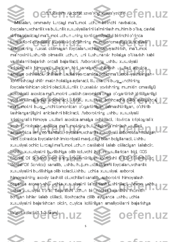 1.1.2-rasm Axborot xavsizligi xususiyatlari
    Masalan,  ommaviy  turdagi  ma‘lumot  uchun  birinchi  navbatda, 
foydalanuvchanlik va butunlik xususiyatlarini ta‘minlash muhim b oʻlsa, davlat 
siri darajasidagi ma‘lumot uchun uning konfidensiyalligi birinchi oʻrinda 
turadi.Konfidensiallik  (ruxsatsiz  oʻqishning  mumkin  emasligi)  xususiyati 
axborotning  ruxsat  etilmagan  foydalanuvchilardan  yashirish,  ma‘lumot  
ma‘nosini tushunib  olmaslik  uchun,  uni  tushunarsiz  holatga  oʻtkazish  kabi  
vazifalarni bajarish  orqali  bajariladi.   Axborotning  ushbu  xususiyati  
kriptografik  himoya usullaridan  biri  sanalgan,  shifrlash  usullari  asosida  
amalga  oshiriladi.  Shifrlash usullari yordamida ochiq ma‘lumot  yashiringan 
koʻrinishdagi shifr  matn holatiga aylanadi. Bu esa uni buzg‗unchining 
foydalanishidan oldini oladi.Butunlik  (ruxsatsiz  yozishning  mumkin  emasligi)  
xususiyati  asosida ma‘lumotni uzatish davomida unga  oʻzgartirish kiritilganligi 
yoki kiritilmaganligi  aniqlanadi.  Ushbu  xususiyat  boshqacha  qilib  aytilganda,  
ma‘lumotni  buzg‗unchi tomonidan  oʻzgartirilgan  (almashtirilgan,  oʻchirib  
tashlangan)ligini  aniqlashni bildiradi.  Axborotning  ushbu  xususiyati  
kriptografik himoya  usullari  asosida amalga  oshiriladi.  Hozirda  kriptografik  
xesh  funksiyalar  asosida  ma‘lumotning butunligini ta‘minlash usullari 
amaliyotda keng qoʻllaniladi.Foydalanuvchanlik xususiyati axborotdan istalgan 
vaqt doirasida foydalanish imkoniyati mavjudligi bilan belgilanadi. Ushbu 
xususiyat ochiq turdagi ma‘lumot uchun  dastlabki  talab  etiladigan  talabdir.  
Ushbu  xususiyatni  buzilishiga  olib keluvchi  hujum  usullaridan  biri  DOS  
(Denial  Of  Service)  yoki  uning shaklantirilgan  koʻrinishi  DDOS  (Distributed  
Denial  Of  Service)  sanalib,  ushbu hujum usuli tizimni foydalanuvchanlik 
xususiyatini buzilishiga olib keladi.Ushbu  uchta  xususiyat  axborot  
himoyasining  asosiy  tashkil  etuvchilari sanalib,  axborotni  himoyalash  
deganda  asosan  shu  uchta  xususiyatni  ta‘minlash tushiniladi.  Ammo  ushbu  
uchta  xususiyat  t oʻliq  bajarilishi  uchun  bir  nechta bajarilishi  mumkin  
boʻlgan  ishlar  talab  etiladi.  Boshqacha  qilib  aytganda  ushbu uchta  
xususiyatni  bajarishdan  oldin,  quyida  keltirilgan  amaliyotlarni  bajarishga 
toʻgэri keladi (1.1.3-rasm).
5 