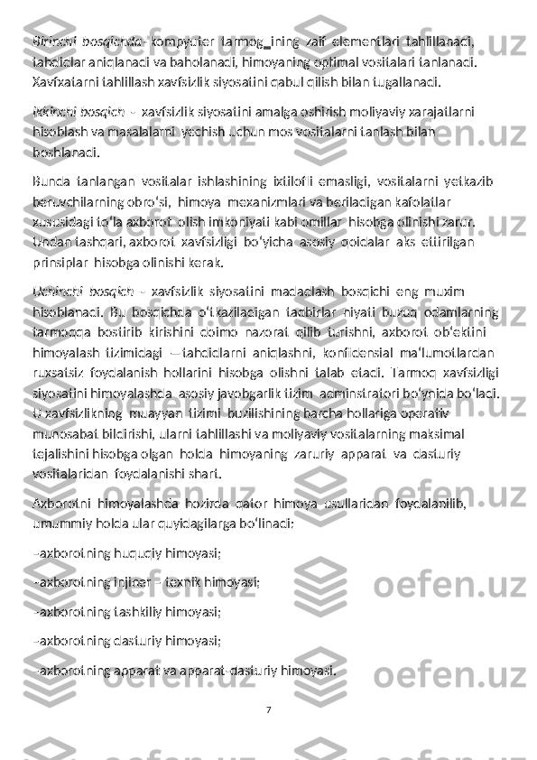 Birinchi  bosqichda - kompyuter  tarmog‗ining  zaif  elementlari  tahlillanadi, 
tahdidlar aniqlanadi va baholanadi, himoyaning optimal vositalari tanlanadi. 
Xavfxatarni tahlillash xavfsizlik siyosatini qabul qilish bilan tugallanadi.
Ikkinchi bosqich   -  xavfsizlik siyosatini amalga oshirish moliyaviy xarajatlarni 
hisoblash va masalalarni  yechish uchun mos vositalarni tanlash bilan 
boshlanadi.
Bunda  tanlangan  vositalar  ishlashining  ixtilofli  emasligi,  vositalarni  yetkazib 
beruvchilarning obroʻsi,  himoya  mexanizmlari va beriladigan kafolatlar 
xususidagi toʻla axborot  olish imkoniyati kabi omillar  hisobga olinishi zarur. 
Undan tashqari, axborot  xavfsizligi  boʻyicha  asosiy  qoidalar  aks  ettirilgan  
prinsiplar  hisobga olinishi kerak.
Uchinchi  bosqich   -  xavfsizlik  siyosatini  madadlash  bosqichi  eng  muxim 
hisoblanadi.  Bu  bosqichda  oʻtkaziladigan  tadbirlar  niyati  buzuq  odamlarning 
tarmoqqa  bostirib  kirishini  doimo  nazorat  qilib  turishni,  axborot  ob‘ektini 
himoyalash  tizimidagi  ―tahdidlarni  aniqlashni,  konfidensial  ma‘lumotlardan 
ruxsatsiz  foydalanish  hollarini  hisobga  olishni  talab  etadi.  Tarmoq  xavfsizligi 
siyosatini himoyalashda  asosiy javobgarlik tizim  adminstratori boʻynida boʻladi. 
U xavfsizlikning  muayyan  tizimi  buzilishining barcha hollariga operativ  
munosabat bildirishi, ularni tahlillashi va moliyaviy vositalarning maksimal 
tejalishini hisobga olgan  holda  himoyaning  zaruriy  apparat  va  dasturiy  
vositalaridan  foydalanishi shart.
Axborotni  himoyalashda  hozirda  qator  himoya  usullaridan  foydalanilib, 
umummiy holda ular quyidagilarga boʻlinadi:
–axborotning huquqiy himoyasi;
–axborotning injiner – texnik himoyasi;
–axborotning tashkiliy himoyasi;
–axborotning dasturiy himoyasi;
–axborotning apparat va apparat-dasturiy himoyasi.
7 