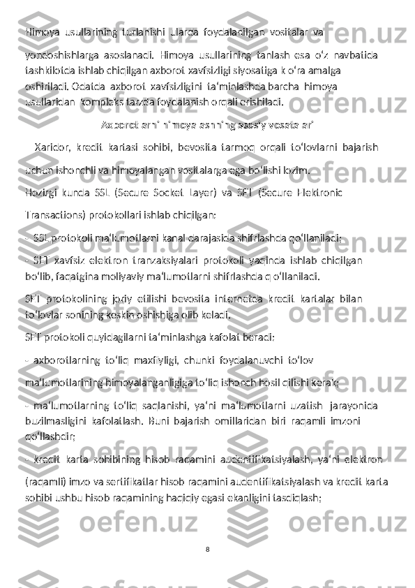 Himoya  usullarining  turlanishi  ularda  foydalanilgan  vositalar  va
yondoshishlarga  asoslanadi.  Himoya  usullarining  tanlash  esa  oʻz  navbatida 
tashkilotda ishlab chiqilgan axborot xavfsizligi siyosatiga k oʻra amalga  
oshiriladi. Odatda  axborot  xavfsizligini  ta‘minlashda barcha  himoya  
usullaridan  kompleks tarzda foydalanish orqali erishiladi.
Axborotlarni himoyalashning asosiy vosatalari
    Xaridor,  kredit  kartasi  sohibi,  bevosita  tarmoq  orqali  toʻlovlarni  bajarish 
uchun ishonchli va himoyalangan vositalarga ega boʻlishi lozim.
Hozirgi  kunda  SSL  (Secure  Socket  Layer)  va  SET  (Secure  Elektronic 
Transactions) protokollari ishlab chiqilgan:
-  SSL protokoli ma‘lumotlarni kanal darajasida shifrlashda qoʻllaniladi;
-  SET  xavfsiz  elektron  tranzaksiyalari  protokoli  yaqinda  ishlab  chiqilgan 
boʻlib, faqatgina moliyaviy ma‘lumotlarni shifrlashda q oʻllaniladi.
SET  protokolining  joriy  etilishi  bevosita  internetda  kredit  kartalar  bilan 
toʻlovlar sonining keskin oshishiga olib keladi.
SET protokoli quyidagilarni ta‘minlashga kafolat beradi:
-  axborotlarning  toʻliq  maxfiyligi,  chunki  foydalanuvchi  toʻlov
ma‘lumotlarining himoyalanganligiga toʻliq ishonch hosil qilishi kerak;
-  ma‘lumotlarning  toʻliq  saqlanishi,  ya‘ni  ma‘lumotlarni  uzatish   jarayonida 
buzilmasligini  kafolatlash.  Buni  bajarish  omillaridan  biri  raqamli  imzoni 
qoʻllashdir;
-  kredit  karta  sohibining  hisob  raqamini  audentifikatsiyalash,  ya‘ni  elektron 
(raqamli) imzo va sertifikatlar hisob raqamini audentifikatsiyalash va kredit karta
sohibi ushbu hisob raqamining haqiqiy egasi ekanligini tasdiqlash;
8 