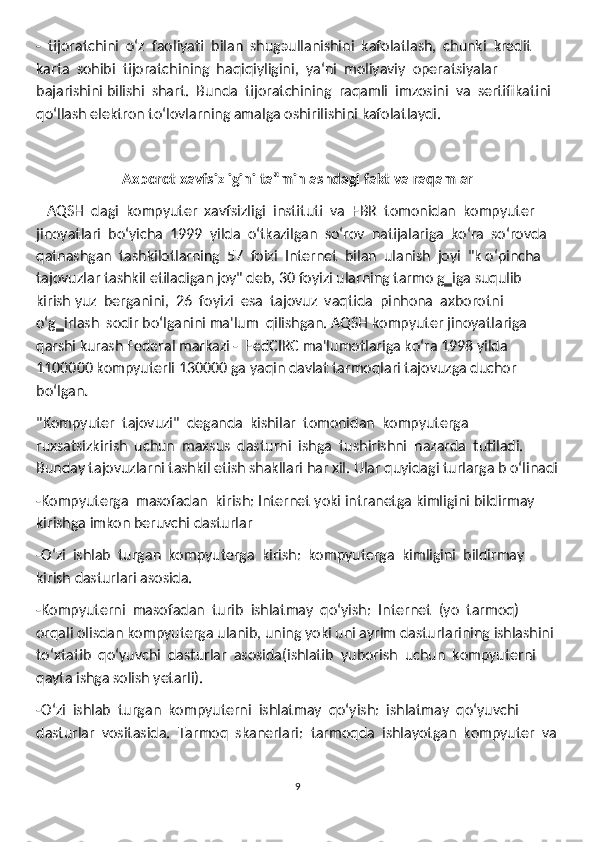 -  tijoratchini  oʻz  faoliyati  bilan  shug э ullanishini  kafolatlash,  chunki  kredit 
karta  sohibi  tijoratchining  haqiqiyligini,  ya‘ni  moliyaviy  operatsiyalar  
bajarishini bilishi  shart.  Bunda  tijoratchining  raqamli  imzosini  va  sertifikatini  
qoʻllash elektron toʻlovlarning amalga oshirilishini kafolatlaydi.
Axborot xavfsizligini ta‟minlashdagi fakt va raqamlar
   AQSH  dagi  kompyuter  xavfsizligi  instituti  va  FBR  tomonidan  kompyuter 
jinoyatlari  boʻyicha  1999  yilda  oʻtkazilgan  soʻrov  natijalariga  koʻra  soʻrovda 
qatnashgan  tashkilotlarning  57  foizi  Internet  bilan  ulanish  joyi  "k oʻpincha 
tajovuzlar tashkil etiladigan joy" deb, 30 foyizi ularning tarmo g‗iga suqulib 
kirish yuz  berganini,  26  foyizi  esa  tajovuz  vaqtida  pinhona  axborotni  
oʻg‗irlash  sodir boʻlganini ma'lum  qilishgan. AQSH kompyuter jinoyatlariga 
qarshi kurash Federal markazi -  FedCIRC ma'lumotlariga koʻra 1998 yilda 
1100000 kompyuterli 130000 ga yaqin davlat tarmoqlari tajovuzga duchor 
boʻlgan .
"Kompyuter  tajovuzi"  deganda  kishilar  tomonidan  kompyuterga  
ruxsatsizkirish  uchun  maxsus  dasturni  ishga  tushirishni  nazarda  tutiladi.  
Bunday tajovuzlarni tashkil etish shakllari har xil. Ular quyidagi turlarga b oʻlinadi
-Kompyuterga  masofadan  kirish: Internet yoki intranetga kimligini bildirmay 
kirishga imkon beruvchi dasturlar
-Oʻzi  ishlab  turgan  kompyuterga  kirish:  kompyuterga  kimligini  bildirmay 
kirish dasturlari asosida.
-Kompyuterni  masofadan  turib  ishlatmay  qoʻyish:  Internet  (yo  tarmoq) 
orqali olisdan kompyuterga ulanib, uning yoki uni ayrim dasturlarining ishlashini 
toʻxtatib  qoʻyuvchi  dasturlar  asosida(ishlatib  yuborish  uchun  kompyuterni  
qayta ishga solish yetarli).
-Oʻzi  ishlab  turgan  kompyuterni  ishlatmay  qoʻyish:  ishlatmay  qoʻyuvchi 
dasturlar  vositasida.  Tarmoq  skanerlari:  tarmoqda  ishlayotgan  kompyuter  va
9 