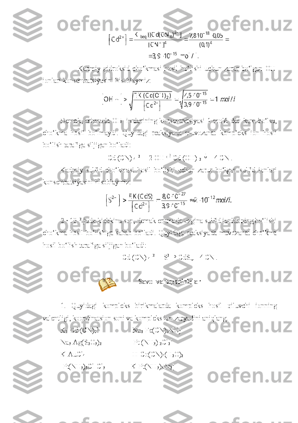 2–	– 18	beq 4	2	
– 4 4	
– 15	
K [[C d( C N ) ]	7,8 10 0, 05	
[C N ] ( 0,1)	
C d	
3, 9 10 mol / l.	
		 	 	  	 	
 Kadmiy   gidroksid   cho‘kmasi   hosil   bo‘lishi   uchun   zarur   bo‘lgan   OH -
ionlari konsentratsiyasini hisoblaymiz:	
		mol l	
– 15	2	– 15	2	
4,5 10	E K ( C d( OH ) )	
3,9 10	C d	
OH – 1 /		
	
 		 	
  
Demak,   eritmada   OH -
  ionlarining  konsentratsiyasi   1  mol/l   dan  kam   bo‘lsa,
cho‘kma   hosil   bo‘lmaydi.   Quyidagi   reaksiyada   muvozanat   kompleks   ion   hosil
bo‘lish tarafiga siljigan bo‘ladi:
[Cd (CN) 
4 ] 2-
  +   2   OH - 

Cd (OH) 
2  	
↓ +   4   CN -
.
Kadmiy   sulfid   cho‘kmasi   hosil   bo‘lishi   uchun   zarur   bo‘lgan   sulfid   ionlari
konsentratsiyasini hisoblaymiz:	
mol/ l.	
– 27	2– – 12	
– 15	2	
E K ( C dS) 8, 0 10	
3,9 10	C d	
S 2 10		
	
 		 	
 	   	 
2   ·   10 -12
 juda kichkina son, demak eritmada ozgina sulfid ionlarining bo‘lishi
cho‘kma hosil bo‘lishiga sabab bo‘ladi. Quyi dagi reaksiyada muvozanat  cho‘kma
hosil bo‘lish tarafiga siljigan bo‘ladi:
[Cd (CN) 
4 ] 2-
  +   S 2-	
→
CdS ↓ +   4   CN -
.
  Savоl va tоpshiriqlar
1.   Quyidagi   kompleks   birikmalarda   kompleks   hosil   qiluvchi   ionning
valentligi ,  koordinatsion   soni   va   kompleks   ion   zaryadini   aniqlang .
K
2 [Cd (CN)
4 ]            Na
2 [Fe(CN)
5 NO]
Na
3 [Ag(S
2 O
3 )
2 ]       [Pt (NH
3 ) 
2 Cl
2 ]
K[AuCl
4 ]                      H[Co(CN)
4 (H
2 O)
2 ]
[Pt(NH
3 )
5 Cl]Cl
3      K[Pt(NH
3 )
3 Br
3 ] 