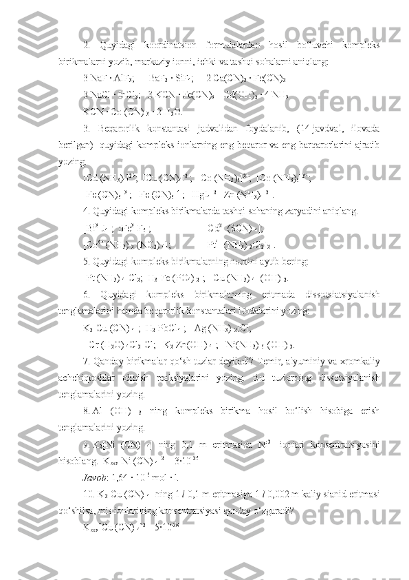 2.   Quyidagi   koordinatsion   formulalardan   hosil   bo‘luvchi   kompleks
birikmalarni yozib, markaziy ionni, ichki va tashqi sohalarni aniqlang:
3 NaF   ·   AlF
3 ;      BaF
2   ·   SiF
4 ;     2   Ca(CN)
2   ·   Fe(CN)
2
3   NaCl   ·   InCl
3 ;   3   KCN   ·   Fe(CN)
3       Cd(OH)
2   ·   4   NH
3
KCN   ·   Co (CN) 
3   ·   2   H
2 O.
3.   Beqarorlik   konstantasi   jadvalidan   foydalanib,   (14-javdval,   ilovada
berilgan)   quyidagi kompleks ionlarning eng beqaror va eng barqarorlarini ajratib
yozing.
[Cd (NH
3 )
4 ] 2+
;  [Cu (CN)
4 ] 2-
;  [Co (NH
3 )
6 ] 2+
;  [Co (NH
3 )
6 ] 3+
;
[Fe (CN)
6 ] 3-
;  [Fe (CN)
6 ] 4-
;  [HgI
4 ] 2-
 [Zn (NH
3 )
4 ] 2+
.
4. Quyidagi kompleks birikmalarda tashqi sohaning zaryadini aniqlang.
[Bi 3+
J
4 ];  [Fe 3+
F
6 ];   [Cd 2+
 (SCN) 
4 ];  
[Co 3+
 (NH
3 ) 
2  (NO
2 ) 
4 ]; [Pt 4+
 (NH
3 ) 
2 Cl
2 I
2 ].
5. Quyidagi kompleks birikmalarning nomini aytib bering:
[Pt (NH
3 ) 
4 ]Cl
2 ;  H
3 [Fe (PO
4 ) 
2 ];  [Cu (NH
3 ) 
4 ] (OH) 
2 .
6.   Quyidagi   kompleks   birikmalarning   eritmada   disso tsia tsiyalanish
tenglamalarini hamda beqarorlik kons tantalari ifodalarini yozing:
K
2 [Cu (CN) 
4 ];  H
2 [PbCl
4 ];  [Ag (NH
3 ) 
2 ]Cl; 
 [Cr (H
2 O) 
4 Cl
2 ]Cl;   K
2 [Zn(OH) 
4 ];  [Ni(NH
3 ) 
6 ](OH) 
2 .
7. Qanday birikmalar qo‘sh tuzlar deyiladi?   Т emir, alyuminiy va xromkaliy
achchiqtoshlar   olinish   reaksiyala rini   yozing.   Bu   tuzlarning   dissotsiyalanish
tenglamalarini yozing.
8.   Al   (OH)  
3   ning   kompleks   birikma   hosil   bo‘lish   hisobiga   erish
tenglamalarini yozing.
9.   K
2 [Ni   (CN)  
4 ]   ning   0,1   m   eritmasida   Ni 2+
  ionlari   konsentratsiyasini
hisoblang.  K
beq [Ni (CN) 
4 ] 2-  
=3·10 -26
Javob : 1,64   ·   10 -6
 mol   ·   l.
10. K
2 [Cu (CN) 
4 ] ning 1  l  0,1 m eritmasiga 1  l  0,002 m kaliy sianid eritmasi
qo‘shilsa, mis ionlarining konsen tratsiyasi qanday o‘zgaradi?
K
beq [Cu (CN) 
4 ] 2- 
=5·10 -28 