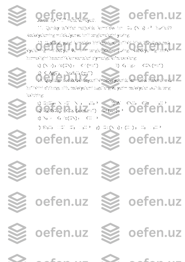 Javob : 2,8   ·   10 10
 marta kamayadi.
11.   Qanday   ta’sirlar   natijasida   kompleks   ion   [Cu   (NH
3 )  
4 ] 2+
  buziladi?
Reaksiyalarning molekulyar va ionli tenglamalarini yozing.
12.   Quyidagi   yangi   kompleks   birikma   hosil   bo‘lishi   bilan   boradigan   reak -
siyalarning   molekulyar   va   ionli   tenglamalarini   tuzing.   Reak siyaning   borish-
bormasligini beqarorlik konstantalari qiymatiga ko‘ra asoslang:
a)  (NH
4 ) 
3 [Fe (CN) 
6 ]   +   KF (mo‘l)    =            b)  K
2 [HgJ
4 ]   +   KCN (mo‘l)    =  
d)  K   [AgCl
2 ]   +   Na
2 S
2 O
3  (mo‘l)    =
13.   Quyidagi   oksidlanish-qaytarilish   reaksiyalarida   kompleks   birikma   hosil
bo‘lishini e’tiborga olib, reaksiyalarni tugallang va yarim reaksiyalar usulida teng -
lashtiring:
a)  CoCl
2   +   NH
4 Cl   +   NH
3   +H
2 O
2→            b)  Al   +   KNO
3   +   KOH   +   H
2 O	→
d)  H
2 [SnCl
4 ]   +   KOH (kons.mo‘l)    +   Co (OH) 
3	
→         
e)  N
2 H
4   +   K
3 [Fe (CN) 
6 ]   +   KOH	
→
f)  Sb
2 O
3   +   HCl   +   Cl
2   +   H
2 O	
→     g)  [Co (NH
3 ) 
6 ] (OH) 
2   +   O
2   +   H
2 O	→ 