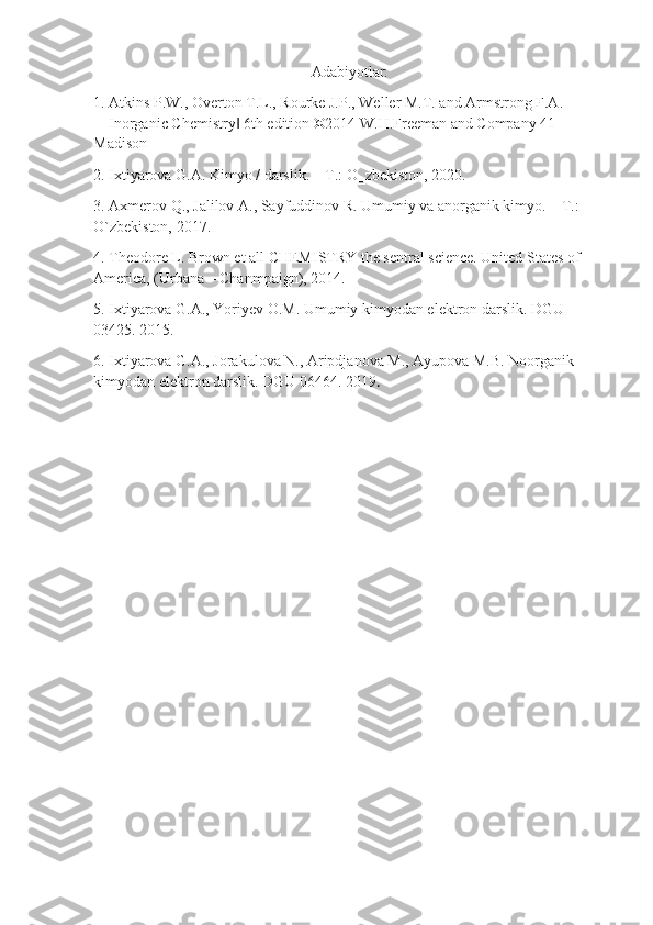 Adabiyotlar:
1. Atkins P.W., Overton T.L., Rourke J.P., Weller M.T. and Armstrong F.A. 
―Inorganic Chemistry  6th edition ©2014 W.H.Freeman and Company 41 ‖
Madison 
2. Ixtiyarova G.A. Kimyo / darslik. – T.: O‗zbekiston, 2020. 
3. Axmerov Q., Jalilov A., Sayfuddinov R. Umumiy va anorganik kimyo. – T.: 
O`zbekiston, 2017. 
4. Theodore L. Brown et all CHEMISTRY the sentral science. United States of 
America, (Urbana – Chanmpaign), 2014. 
5. Ixtiyarova G.A., Yoriyev O.M. Umumiy kimyodan elektron darslik. DGU 
03425. 2015. 
6. Ixtiyarova G.A., Jorakulova N., Aripdjanova M., Ayupova M.B. Noorganik 
kimyodan elektron darslik. DGU 06464. 2019 . 