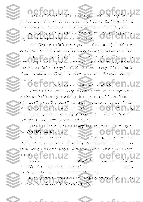 Kompleks   birikmalarda   tashqi   soha   zaryadi   ichki   soha   zaryadiga   son
jihatidan   teng   bo‘lib,   ishorasi   qarama-qarshidir.   Masalan,   [Cu   (NH
3 )  
4 ]SO
4   da
sulfat ion zaryadi —2, demak, kopmleks ion zaryadi +2 bo‘ladi: [Cu (NH
3 ) 
4 ] 2+
.
K
3 [Fe (CN)  
6 ] kompleks birikmada tashqi soha ion zaryad larining yig‘indisi
+3, demak, kompleks ion zaryadi —3 bo‘ladi [Fe (CN) 
6 ] 3-
.
K
4 [Fe (CN) 
6 ] da esa ichki soha zaryadi —4 bo‘ladi [Fe (CN) 
6 ] 4-
. Ichki soha
zaryadi   kompleks   hosil   qiluvchi   va   ligandlar   zaryadlari   yig‘indisiga   teng   bo‘ladi.
Yuqoridagi misollarda [Cu (NH
3 )  
4 ] 2+
  ammiak zaryadsiz neytral molekula, demak,
misning   zaryadi   +2.   [Fe   (CN)  
6 ] 3-
  kompleks   ionida   sianid   ioni   (CN -
)     zaryadli.
Demak, kompleks ion –3 zaryadli bo‘lishi uchun temir +3 zaryadli bo‘lishi kerak.
Xuddi   shu   usulda   [Fe   (CN)  
6 ] 4-
  kompleks   ionda   temir   +2   zaryadli   ekanligini
topamiz.
KOMPLEKS BIRIKMALARNI NOMLASH
Kompleks   birikmalarda   tuzlarga   o‘xshash   dastlab   kation   so‘ngra   anion
nomlanadi.   Dastlab   manfiy   zaryadli   ligandalarning   soni   (grekchasiga   di   (2)   ,   tri
(3) , tetra (4) , penta (5) , geksa (6)   nomlanadi so‘ngra neytral ligandlar o‘qiladi.
Manfiy   zaryadli   ligandlar   oxiriga   „O“   qo‘shimchasi   qo‘shiladi   (Cl -
  —xloro,
Br -
  —   bromo, I -
 yodo,SO
4 2- 
- sulfato, S
2 O
3 2-
 tiosulfato, OH -
—   gidrokso) . Neytral li -
gand lar: suv   —   akva, ammiak—ammin deb o‘qiladi.
Kompleks birikmalar kompleks ion zaryadiga qarab kation, anion va neytral
kompleks birikmalariga bo‘linadi.
Kation   kompleks   birikmalarni   nomlashda   dastlab   ligandlar   soni   va   nomi
o‘qilib,   so‘ngra   kompleks   hosil   qiluvchining   o‘zbekcha   nomi   o‘qiladi   va   qavs
ichida   uning   oksidlanish   darajasi   ko‘rsatiladi.   Oxirida   tashqi   soha   anionlari
o‘qiladi. 
Masalan,   [Cu(NH
3 )
4 ]SO
4   —   tetra amminmis(II)sulfat;
[Pt(NH
3 )
5 Cl]Cl
3   —   xloropen taammin platina(IV)   xlorid;
[Co(NH
3 )
5 Br]SO
4   —   bromopentaammin-kobalt (III)  sulfat.
Markaziy   atom   o‘zgarmas   oksidlanish   darajasiga   ega   bo‘lsa,   (Ag,   Al,   Zn)
uning oksidlanish darajasini ko‘rsatmasa ham bo‘ladi. 