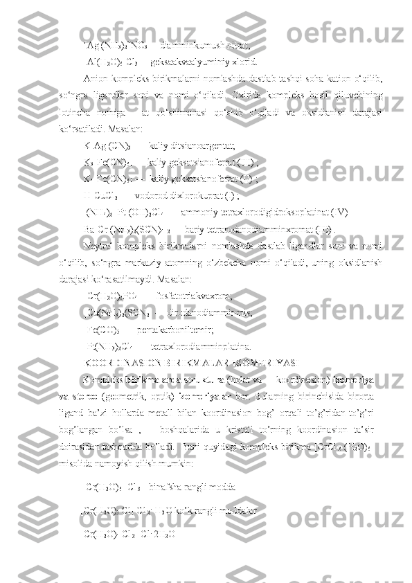 [Ag (NH
3 )
2 ]NO
3 —   diamminkumush nitrat;
[Al(H
2 O)
6 ]Cl
3 —   geksaakvaalyuminiy xlorid.
Anion kompleks birikmalarni nomlashda dastlab tashqi soha kation o‘qilib,
so‘ngra   ligandlar   soni   va   nomi   o‘qiladi.   Oxirida   kompleks   hosil   qiluvchining
lotincha   nomiga   —at   qo‘shimchasi   qo‘shib   o‘qiladi   va   oksidlanish   darajasi
ko‘rsatiladi. Masalan:
K[Ag (CN)
2 ]   —   kaliy ditsianoargentat;
K
3 [Fe(CN)
6 ]   —   kaliy geksatsianoferrat (III) ;
K
4 [Fe(CN)
6 ]   —     kaliy geksatsianoferrat (II) ;
H[CuCl
2 ]   —   vodorod dixlorokuprat (I) ;
 (NH
4 )
2  [Pt (OH)
2 Cl
4 ]   —   ammoniy tetraxlorodigidrok soplatinat (IV) 
Ba[Cr (NH
3 )
2 (SCN)
4 ]
2   —   bariy tetrarodanodiam min xromat (III) .
Neytral   kompleks   birikmalarni   nomlashda   dastlab   ligandlar   soni   va   nomi
o‘qilib,   so‘ngra   markaziy   atomning   o‘zbekcha   nomi   o‘qiladi,   uning   oksidlanish
darajasi ko‘ra sa t ilmaydi. Masalan:
[Cr(H
2 O)
3 PO
4 ]   —   fosfatotriakvaxrom;
[Cu(NH
3 )
2 (SCN
2 ]   —   dirodanodiamminmis;
[Fe(CO)
5 ]   —   pentakarboniltemir;
[Pt(NH
3 )
2 Cl
4 ]   —   tetraxlorodiamminplatina.
KOORDINASION BIRIKMALAR IZOMERIYASI
    K о mpl е ks  birikm а l а rd а  struktur а   (h о l а t v а       k оо rdin а si о n)   iz о m е riya
v а   st е r ео   (g ео m е trik,   о ptik )   iz о m е riyal а r   b о r.   Bul а r ning   birinchisid а   bir о rt а
lig а nd   b а ’zi   h о ll а rd а   m е t а ll   bil а n   k оо rdin а si о n   b о g’   о rq а li   to’g’rid а n-to’g’ri
b о g’l а ng а n   bo’ls а   ,       b о shq а l а ri d а   u   krist а ll   to’rning   k оо rdin а si о n   t а ’sir
d о ir а sid а n t а shq а rid а   bo’l а di.   Buni quyid а gi k о mpl е ks birikm а   [CrCl
  3   (H
2 O)
6 ]
mis о lid а  n а m о yish qilish mumkin:
  [Cr(H
2 O)
6 ] Cl
 3  - bin а fsh а  r а ngli m о dd а
 [Cr(H
2 O)
5  Cl] Cl
 2 .
   H
2 O ko’k r а ngli m о dd а l а r
 [Cr(H
2 O)
4  Cl
 2 ] Cl .
 2H
2 O 