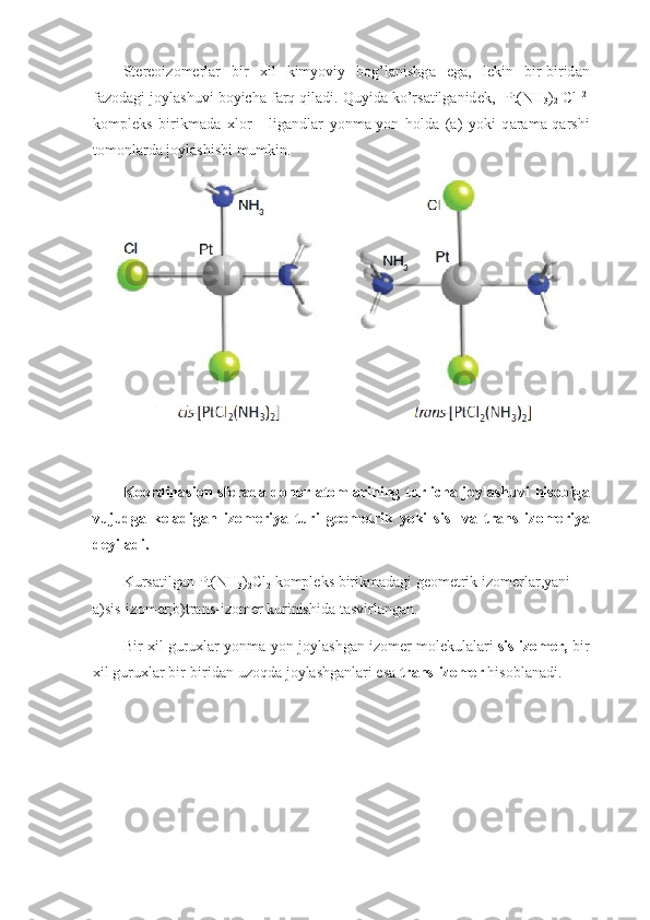 St е r ео iz о m е rl а r   bir   х il   kimyoviy   b о g’l а nishg а   eg а ,   l е kin   bir-birid а n
f а z о d а gi j о yl а shuvi boyich а  f а rq qil а di. Quyid а  ko’rs а tilg а nid е k, [Pt(NH
3 )
2   С l] 2-
k о mpl е ks   birikm а d а   х l о r   -   lig а ndl а r   yonm а -yon   h о ld а   ( а )   yoki   q а r а m а -q а rshi
t о m о nl а rd а  j о yl а shishi mumkin.
K оо rdin а si о n sf е r а d а   d о n о r   а t о ml а rining turlich а   j о yl а shuvi his о big а
vujudg а   k е l а dig а n   iz о m е riya   turi   g ео m е trik   yoki   sis-   v а   tr а ns   iz о m е riya
d е yil а di.
Kurs а tilg а n Pt(NH
3 )
2 Cl
2  k о mpl е ks birikm а d а gi g ео m е trik iz о m е rl а r ,yani   
а )sis-iz о m е r;b)tr а ns-iz о m е r kurinishid а  t а svirl а ng а n.
Bir  х il guru х l а r yonm а -yon j о yl а shg а n iz о m е r m о l е kul а l а ri   sis-iz о m е r,  bir
х il guru х l а r bir-birid а n uz о qd а  j о yl а shg а nl а ri es а   tr а ns-iz о m е r  his о bl а n а di. 
