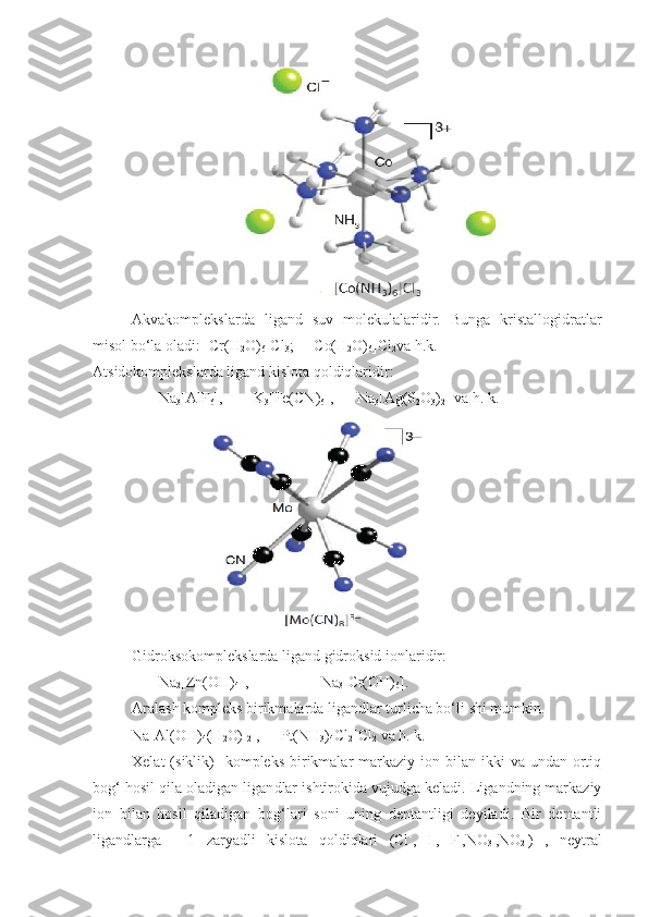 Akvakomplekslarda   ligand   suv   molekulalaridir.   Bunga   kristallogidratlar
misol bo‘la oladi: [Cr(H
2 O)
6 ]Cl
3 ;    [Co(H
2 O)
6 ]Cl
2 va   h.k.
Atsidokomplekslarda ligand kislota qoldiqlaridir:
       Na
3 [AlF
6 ],        K
3 [Fe(CN)
6 ],      Na
3 [Ag(S
2 O
3 )
2 ] va h. k.
Gidroksokomplekslarda ligand gidroksid ionlaridir:
       Na
2 [Zn(OH)
4 ],                   Na
3 [Cr(OH)
6 ].
Aralash kompleks birikmalarda ligandlar turlicha bo‘li  shi mumkin. 
Na[Al(OH)
4 (H
2 O) 
2 ],    [Pt(NH
3 )
4 Cl
2 ]Cl
2  va h. k.
Xelat   (siklik)     kompleks  birikmalar   markaziy  ion bilan  ikki  va  undan  ortiq
bog‘ hosil qila oladigan ligan dlar ishtirokida vujudga keladi. Ligandning markaziy
ion   bilan   hosil   qiladigan   bog‘lari   soni   uning   dentantligi   deyiladi.   Bir   dentantli
ligandlarga   —1   zaryadli   kislota   qoldiqlari   (Cl -
,   I -
,   F -
,NO
3 -
,NO
2 -
)   ,   neytral 