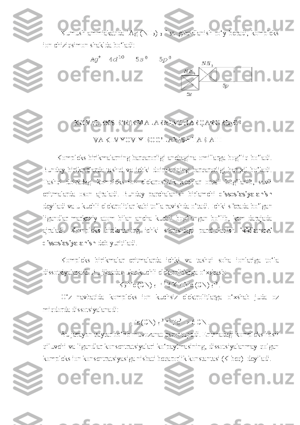 Kumush   ammiakatida   [Ag   (NH
3 )  
2 ] +
  sp   gibridlanish   ro‘y   beradi,   kompleks
ion chiziqsimon shaklda bo‘ladi:
K О MPL Е KS BIRIKM А L А RNING B А RQ А R О RLIGI 
V А  KIMYOVIY B О G’L А NISH T А BI А TI
K о mpl е ks birikm а l а rning b а rq а r о rligi   а nch а gin а   о mill а rg а   b о g’liq bo’l а di.
Bund а y   birikm а l а rd а   t а shqi   v а   ichki   d о ir а l а rining   b а rq а r о rligi   h а r   х il   bo’l а di.
T а shqi   d о ir а d а gi   k о mpl е ks   i о n   el е kt r о st а tik   kuchl а r   о rq а li   b о g’l а nib,   suvli
eritm а l а rd а   о s о n   а jr а l а di.   Bund а y   p а rch а l а nish   birl а mchi   diss о si а siyal а nish
d е yil а di v а  u kuchli el е ktr о litl а r k а bi to’l а  r а vishd а  o’t а di. Ichki sf е r а d а  bo’lg а n
lig а ndl а r   m а rk а ziy   а t о m   bil а n   а nch а   kuchli   b о g’l а ng а n   bo’lib,   k а m   d а r а j а d а
а jr а l а di.   K о mpl е ks   birikm а ning   ichki   sf е r а sid а gi   p а rch а l а nish   ikkil а mchi
diss о si а siyal а nish  d е b yuritil а di.
Kompleks   birikmalar   eritmalarda   ichki   va   tashqi   soha   ionlariga   to ‘ la
dissotsiyalanadi .  Bu   jihatdan   ular   kuchli   elektrolitlarga   o ‘ xshash :
K
3 [ Fe  ( CN ) 
6 ]  

3   K +
+[ Fe  ( CN ) 
6 ] 3-
.
O ‘ z   navbatida   kompleks   ion   kuchsiz   elektrolitlarga   o ‘ xshab   juda   oz
miqdorda   dissotsiyalanadi :
[Fe (CN) 
6 ] 3- 

Fe 3+
  +   6   CN -
.
Bu jarayon qaytar bo‘lib muvozanat qaror topadi. Eritmadagi kompleks hosil
qiluvchi va ligandlar konsentratsiyalari ko‘payt masining, dissotsiyalanmay qolgan
kompleks ion konsentrat siyasiga nisbati beqarorlik konstantasi (K beq)  deyiladi. 