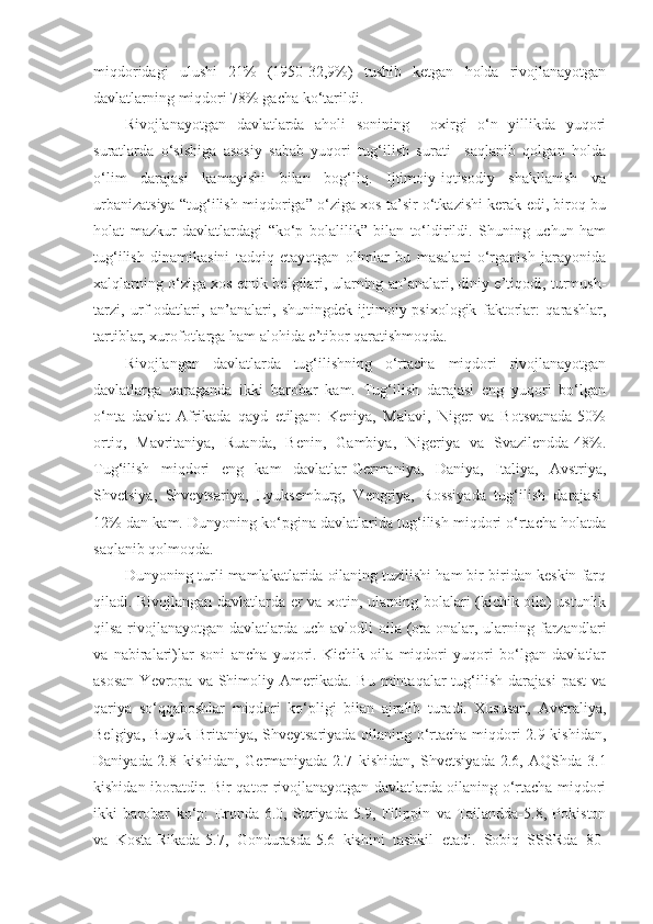 miqdoridagi   ulushi   21%   (1950-32,9%)   tushib   ketgan   holda   rivojlanayotgan
davlatlarning miqdori 78% gacha ko‘tarildi.
Rivojlanayotgan   davlatlarda   aholi   sonining     oxirgi   o‘n   yillikda   yuqori
suratlarda   o‘sishiga   asosiy   sabab   yuqori   tug‘ilish   surati     saqlanib   qolgan   holda
o‘lim   darajasi   kamayishi   bilan   bog‘liq.   Ijtimoiy-iqtisodiy   shakllanish   va
urbanizatsiya “tug‘ilish miqdoriga” o‘ziga xos ta’sir o‘tkazishi kerak edi, biroq bu
holat   mazkur   davlatlardagi   “ko‘p   bolalilik”   bilan   to‘ldirildi.   Shuning   uchun   ham
tug‘ilish   dinamikasini   tadqiq   etayotgan   olimlar   bu   masalani   o‘rganish   jarayonida
xalqlarning o‘ziga xos etnik belgilari, ularning an’analari, diniy e’tiqodi, turmush-
tarzi,   urf-odatlari,   an’analari,   shuningdek   ijtimoiy-psixologik   faktorlar:   qarashlar,
tartiblar, xurofotlarga ham alohida e’tibor qaratishmoqda.
Rivojlangan   davlatlarda   tug‘ilishning   o‘rtacha   miqdori   rivojlanayotgan
davlatlarga   qaraganda   ikki   barobar   kam.   Tug‘ilish   darajasi   eng   yuqori   bo‘lgan
o‘nta   davlat   Afrikada   qayd   etilgan:   Keniya,   Malavi,   Niger   va   Botsvanada-50%
ortiq,   Mavritaniya,   Ruanda,   Benin,   Gambiya,   Nigeriya   va   Svazilendda-48%.
Tug‘ilish   miqdori   eng   kam   davlatlar-Germaniya,   Daniya,   Italiya,   Avstriya,
Shvetsiya,   Shveytsariya,   Lyuksemburg,   Vengriya,   Rossiyada   tug‘ilish   darajasi-
12% dan kam. Dunyoning ko‘pgina davlatlarida tug‘ilish miqdori o‘rtacha holatda
saqlanib qolmoqda.
Dunyoning turli mamlakatlarida oilaning tuzilishi ham bir-biridan keskin farq
qiladi. Rivojlangan davlatlarda er va xotin, ularning bolalari (kichik oila) ustunlik
qilsa rivojlanayotgan davlatlarda uch avlodli  oila (ota onalar, ularning farzandlari
va   nabiralari)lar   soni   ancha   yuqori.   Kichik   oila   miqdori   yuqori   bo‘lgan   davlatlar
asosan   Yevropa  va  Shimoliy  Amerikada.  Bu  mintaqalar  tug‘ilish  darajasi   past   va
qariya   so‘qqaboshlar   miqdori   ko‘pligi   bilan   ajralib   turadi.   Xususan,   Avstraliya,
Belgiya, Buyuk Britaniya, Shveytsariyada oilaning o‘rtacha miqdori-2.9 kishidan,
Daniyada-2.8   kishidan,   Germaniyada-2.7   kishidan,   Shvetsiyada-2.6,   AQShda-3.1
kishidan iboratdir. Bir qator rivojlanayotgan davlatlarda oilaning o‘rtacha miqdori
ikki   barobar   ko‘p:   Eronda-6.0,   Suriyada-5.9,   Filippin   va   Tailandda-5.8,   Pokiston
va   Kosta-Rikada-5.7,   Gondurasda-5.6   kishini   tashkil   etadi.   Sobiq   SSSRda   80- 