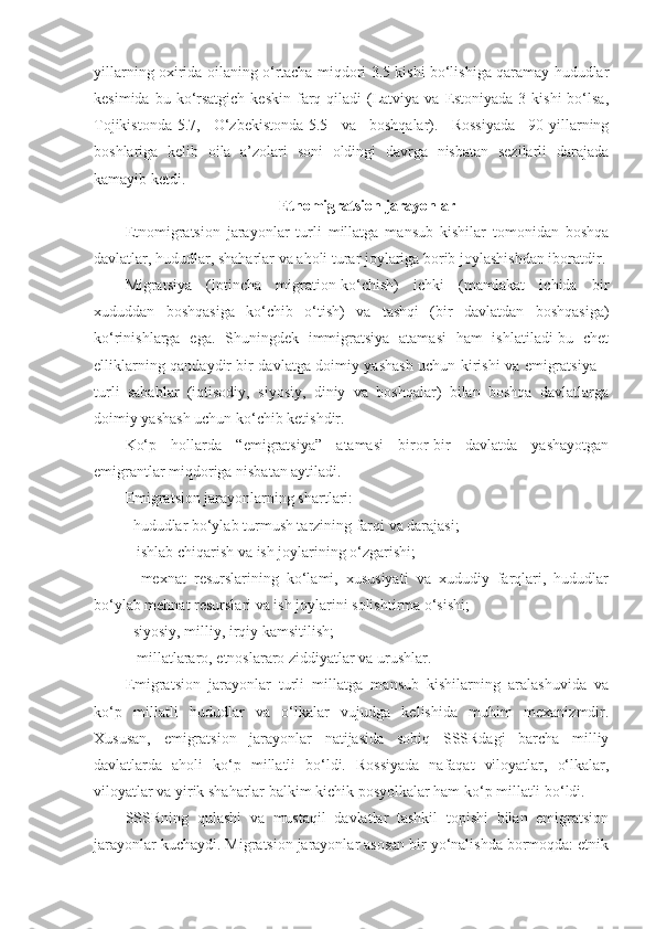 yillarning oxirida oilaning o‘rtacha miqdori 3.5 kishi bo‘lishiga qaramay hududlar
kesimida  bu ko‘rsatgich  keskin  farq  qiladi  (Latviya  va Estoniyada-3  kishi   bo‘lsa,
Tojikistonda-5.7,   O‘zbekistonda-5.5   va   boshqalar).   Rossiyada   90-yillarning
boshlariga   kelib   oila   a’zolari   soni   oldingi   davrga   nisbatan   sezilarli   darajada
kamayib ketdi.
Etnomigratsion jarayonlar
Etnomigratsion   jarayonlar   turli   millatga   mansub   kishilar   tomonidan   boshqa
davlatlar, hududlar, shaharlar va aholi turar joylariga borib joylashishdan iboratdir.
Migratsiya   (lotincha   migration-ko‘chish)   ichki   (mamlakat   ichida   bir
xududdan   boshqasiga   ko‘chib   o‘tish)   va   tashqi   (bir   davlatdan   boshqasiga)
ko‘rinishlarga   ega.   Shuningdek   immigratsiya   atamasi   ham   ishlatiladi-bu   chet
elliklarning qandaydir bir davlatga doimiy yashash uchun kirishi va emigratsiya –
turli   sabablar   (iqtisodiy,   siyosiy,   diniy   va   boshqalar)   bilan   boshqa   davlatlarga
doimiy yashash uchun ko‘chib ketishdir. 
Ko‘p   hollarda   “emigratsiya”   atamasi   biror-bir   davlatda   yashayotgan
emigrantlar miqdoriga nisbatan aytiladi.
Emigratsion jarayonlarning shartlari:
- hududlar bo‘ylab turmush tarzining farqi va darajasi;
-  ishlab chiqarish va ish joylarining o‘zgarishi;
-   mexnat   resurslarining   ko‘lami,   xususiyati   va   xududiy   farqlari,   hududlar
bo‘ylab mehnat resurslari va ish joylarini solishtirma o‘sishi;
- siyosiy, milliy, irqiy kamsitilish;
-  millatlararo, etnoslararo ziddiyatlar va urushlar.
Emigratsion   jarayonlar   turli   millatga   mansub   kishilarning   aralashuvida   va
ko‘p   millatli   hududlar   va   o‘lkalar   vujudga   kelishida   muhim   mexanizmdir.
Xususan,   emigratsion   jarayonlar   natijasida   sobiq   SSSRdagi   barcha   milliy
davlatlarda   aholi   ko‘p   millatli   bo‘ldi.   Rossiyada   nafaqat   viloyatlar,   o‘lkalar,
viloyatlar va yirik shaharlar balkim kichik posyolkalar ham ko‘p millatli bo‘ldi.
SSSRning   qulashi   va   mustaqil   davlatlar   tashkil   topishi   bilan   emigratsion
jarayonlar kuchaydi. Migratsion jarayonlar asosan bir yo‘nalishda bormoqda: etnik 