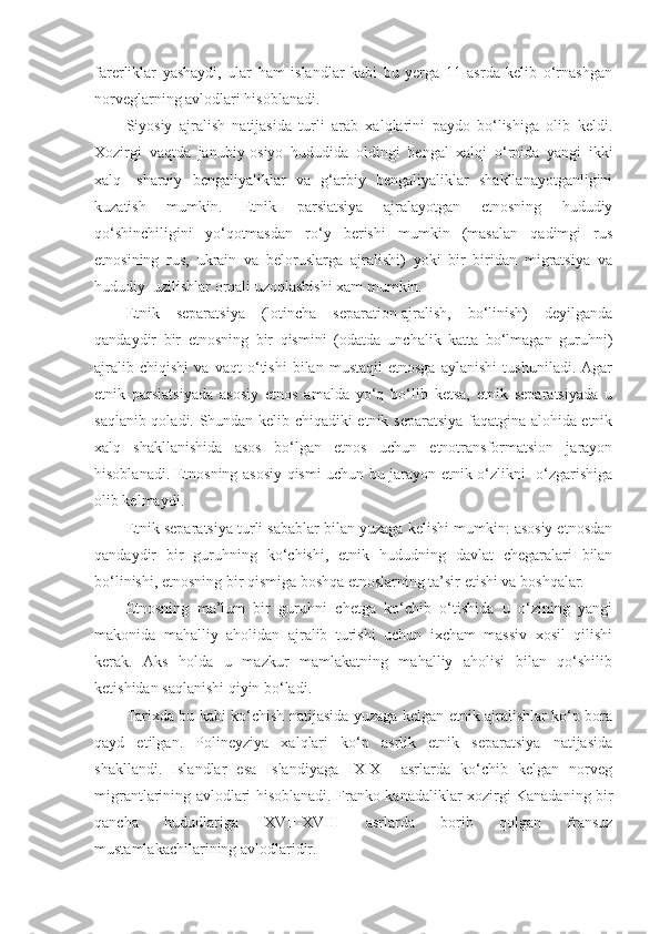 farerliklar   yashaydi,   ular   ham   islandlar   kabi   bu   yerga   11   asrda   kelib   o‘rnashgan
norveglarning avlodlari hisoblanadi.
Siyosiy   ajralish   natijasida   turli   arab   xalqlarini   paydo   bo‘lishiga   olib   keldi.
Xozirgi   vaqtda   janubiy-osiyo   hududida   oldingi   bengal   xalqi   o‘rnida   yangi   ikki
xalq-   sharqiy   bengaliyaliklar   va   g‘arbiy   bengaliyaliklar   shakllanayotganligini
kuzatish   mumkin.   Etnik   parsiatsiya   ajralayotgan   etnosning   hududiy
qo‘shinchiligini   yo‘qotmasdan   ro‘y   berishi   mumkin   (masalan   qadimgi   rus
etnosining   rus,   ukrain   va   beloruslarga   ajralishi)   yoki   bir   biridan   migratsiya   va
hududiy  uzilishlar orqali uzoqlashishi xam mumkin. 
Etnik   separatsiya   (lotincha   separation-ajralish,   bo‘linish)   deyilganda
qandaydir   bir   etnosning   bir   qismini   (odatda   unchalik   katta   bo‘lmagan   guruhni)
ajralib   chiqishi   va   vaqt   o‘tishi   bilan   mustaqil   etnosga   aylanishi   tushuniladi.   Agar
etnik   parsiatsiyada   asosiy   etnos   amalda   yo‘q   bo‘lib   ketsa,   etnik   separatsiyada   u
saqlanib qoladi. Shundan kelib chiqadiki etnik separatsiya faqatgina alohida etnik
xalq   shakllanishida   asos   bo‘lgan   etnos   uchun   etnotransformatsion   jarayon
hisoblanadi. Etnosning asosiy qismi uchun bu jarayon etnik o‘zlikni   o‘zgarishiga
olib kelmaydi.
Etnik separatsiya turli sabablar bilan yuzaga kelishi mumkin: asosiy etnosdan
qandaydir   bir   guruhning   ko‘chishi,   etnik   hududning   davlat   chegaralari   bilan
bo‘linishi, etnosning bir qismiga boshqa etnoslarning ta’sir etishi va boshqalar.
Etnosning   ma’lum   bir   guruhni   chetga   ko‘chib   o‘tishida   u   o‘zining   yangi
makonida   mahalliy   aholidan   ajralib   turishi   uchun   ixcham   massiv   xosil   qilishi
kerak.   Aks   holda   u   mazkur   mamlakatning   mahalliy   aholisi   bilan   qo‘shilib
ketishidan saqlanishi qiyin bo‘ladi. 
Tarixda bu kabi ko‘chish natijasida yuzaga kelgan etnik ajralishlar ko‘p bora
qayd   etilgan.   Polineyziya   xalqlari   ko‘p   asrlik   etnik   separatsiya   natijasida
shakllandi.   Islandlar   esa   Islandiyaga   IX-X     asrlarda   ko‘chib   kelgan   norveg
migrantlarining avlodlari hisoblanadi. Franko-kanadaliklar xozirgi Kanadaning bir
qancha   hududlariga   XVII-XVIII   asrlarda   borib   qolgan   fransuz
mustamlakachilarining avlodlaridir.  