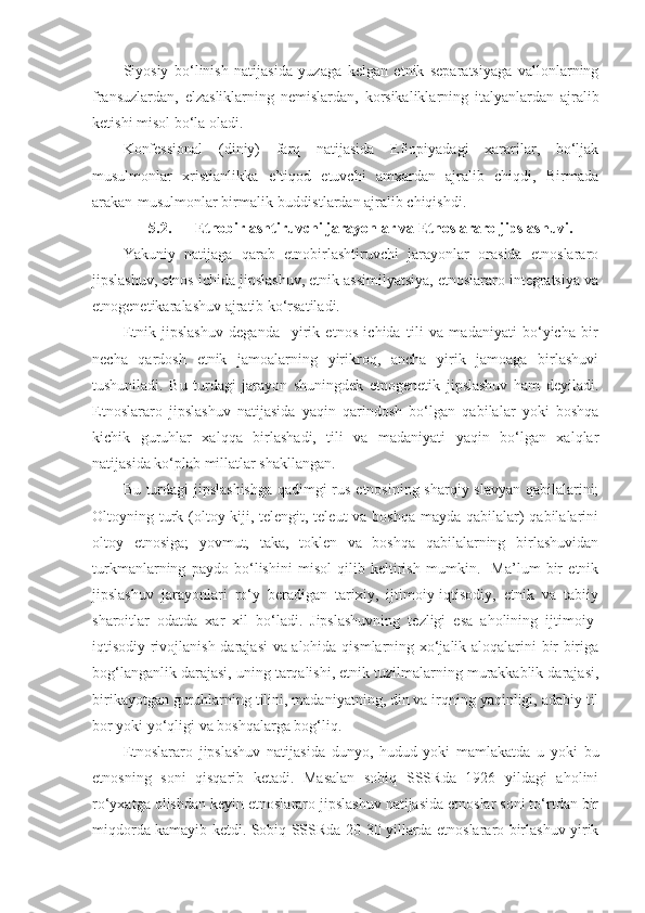 Siyosiy   bo‘linish   natijasida   yuzaga   kelgan   etnik   separatsiyaga   vallonlarning
fransuzlardan,   elzasliklarning   nemislardan,   korsikaliklarning   italyanlardan   ajralib
ketishi misol bo‘la oladi.
Konfessional   (diniy)   farq   natijasida   Efiopiyadagi   xararilar,   bo‘ljak
musulmonlar   xristianlikka   e’tiqod   etuvchi   amxardan   ajralib   chiqdi,   Birmada
arakan-musulmonlar birmalik-buddistlardan ajralib chiqishdi.
5.2. Etnobirlashtiruvchi jarayonlar va Etnoslararo jipslashuvi.
Yakuniy   natijaga   qarab   etnobirlashtiruvchi   jarayonlar   orasida   etnoslararo
jipslashuv, etnos ichida jipslashuv, etnik assimilyatsiya, etnoslararo integratsiya va
etnogenetikaralashuv ajratib ko‘rsatiladi.
Etnik   jipslashuv   deganda     yirik   etnos   ichida   tili   va   madaniyati   bo‘yicha   bir
necha   qardosh   etnik   jamoalarning   yirikroq,   ancha   yirik   jamoaga   birlashuvi
tushuniladi.   Bu   turdagi   jarayon   shuningdek   etnogenetik   jipslashuv   ham   deyiladi.
Etnoslararo   jipslashuv   natijasida   yaqin   qarindosh   bo‘lgan   qabilalar   yoki   boshqa
kichik   guruhlar   xalqqa   birlashadi,   tili   va   madaniyati   yaqin   bo‘lgan   xalqlar
natijasida ko‘plab millatlar shakllangan.
Bu turdagi jipslashishga qadimgi rus etnosining sharqiy slavyan qabilalarini;
Oltoyning turk (oltoy-kiji, telengit, teleut va boshqa mayda qabilalar)  qabilalarini
oltoy   etnosiga;   yovmut,   taka,   toklen   va   boshqa   qabilalarning   birlashuvidan
turkmanlarning   paydo   bo‘lishini   misol   qilib   keltirish   mumkin.     Ma’lum   bir   etnik
jipslashuv   jarayonlari   ro‘y   beradigan   tarixiy,   ijtimoiy-iqtisodiy,   etnik   va   tabiiy
sharoitlar   odatda   xar   xil   bo‘ladi.   Jipslashuvning   tezligi   esa   aholining   ijtimoiy-
iqtisodiy rivojlanish darajasi va alohida qismlarning xo‘jalik aloqalarini bir-biriga
bog‘langanlik darajasi, uning tarqalishi, etnik tuzilmalarning murakkablik darajasi,
birikayotgan guruhlarning tilini, madaniyatning, din va irqning yaqinligi, adabiy til
bor yoki yo‘qligi va boshqalarga bog‘liq.
Etnoslararo   jipslashuv   natijasida   dunyo,   hudud   yoki   mamlakatda   u   yoki   bu
etnosning   soni   qisqarib   ketadi.   Masalan   sobiq   SSSRda   1926   yildagi   aholini
ro‘yxatga olishdan keyin etnoslararo jipslashuv natijasida etnoslar soni to‘rtdan bir
miqdorda kamayib ketdi. Sobiq SSSRda 20-30 yillarda etnoslararo birlashuv yirik 