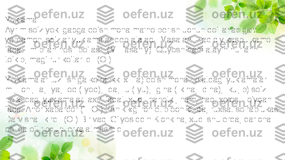 Yuklama
Ayrim so‘z yoki gapga qo‘shimcha ma’no berish uchun qo‘llanadigan 
yordamchi so‘zlar yuklamalar deb ataladi. Masalan: Haqiqiy kasbu kamol 
faqat ilm bilan hosil bo‘ladi. (M.Hasaniy). Quyosh ham atayin nurlarini 
to‘kib, mag‘ rur ko‘tarildi. (O.)
YUklamalar tuzilishiga ko‘ra ikki xil: a) qo‘shimcha holatdagi yuklamalar: -
mi, -chi, -a, -ya, -oq (-yoq), -da, -u (-yu), -gina (-kina, -qina), -ku; b) so‘z 
holatidagi yuklamalar: axir, faqat, xudi, nahotki, ham, naq, xolos. To‘ydan 
faqat Anor xabardor (H.O.) Eshik «g‘irch etib ochildi-da, ruxsat so‘rab ukasi 
Darvishali kirdi. (O.) Bir vaqi G‘iyosiddin Kichkina, xudi shu erda, daricha 
ostida o‘tirib, uni erkalatmasmidi. 