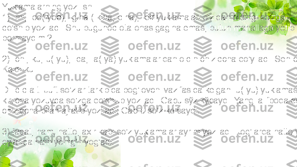 Yuklamalarning yozilishi
1) -mi, -oq(-yoq), -gina (-kina,-qina), -dir yuklamalari o’zidan oldingi so’zga 
qo’shib yoziladi: Shu bugunoq ota-onasigagina emas, butun mahallaga yetib 
bormaydimi?
2) -chi,-ku,-u(-yu), -da, -a(-ya) yuklamalaridan oldin chiziqcha qo’yiladi: Sen-chi? 
Keldi-ku!
D i q q a t! Juft so’zlar tarkibida bog’lovchi vazifasida kelgan -u(-yu) yuklamasi 
kirilcha yozuvda so’zga qo’shilib yoziladi: Gapu sўz kўpaydi. Yangi alifboda esa 
chiziqcha bilan ajratib yoziladi: Gap-u so’z ko’paydi.
3) faqat, ham, hatto, axir kabi so’z yuklamalar ayrim yoziladi: Tog’larda hatto yoz 
oylarida ham yomg’ir yog’adi. 