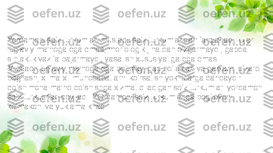 Yordamchi so‘z turkumlari mustaqil so‘z turkumlaridan farqlanadi. Ular 
lug‘aviy ma’noga ega emas, morfologik jihatdan o‘zgarmaydi, gapda 
sintaktik vazifa bajarmaydi, yasalish xususiyatiga ega emas.
Mustaqil lug‘aviy ma’noga ega bo‘lmay, gap bo‘laklari va gaplarni o‘zaro 
bog‘lash, xilma-xil munosabatlarni ko‘rsatish yoki ularga qandaydir 
qo‘shimcha ma’no qo‘shishga xizmat qiladigan so‘z turkumlari yordamchi 
so‘z turkumlari deyiladi. YOrdamchi so‘z turkumlariga bog‘lovchi, 
ko‘makchi va yuklama kiradi. 