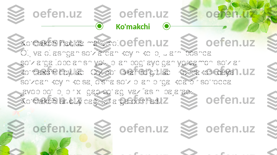 Ko'makchi
Ko’makchi haqida ma'lumot
Ot, va otlashgan so’zlardan keyin kelib, ularni boshqa 
so’zlarga tobelanish yo’li bilan bog’laydigan yordamchi so’zlar 
ko’makchi deyiladi: O’z qo’li bilan to’g’riladi. Ko’makchi qaysi 
so’zdan keyin kelsa, o’sha so’z bilan birgalikda bir so’roqqa 
javob bo’lib, bir xil gap bo’lagi vazifasini bajaradi.
Ko’makchilar quyidagi turlarga bo’linadi: 