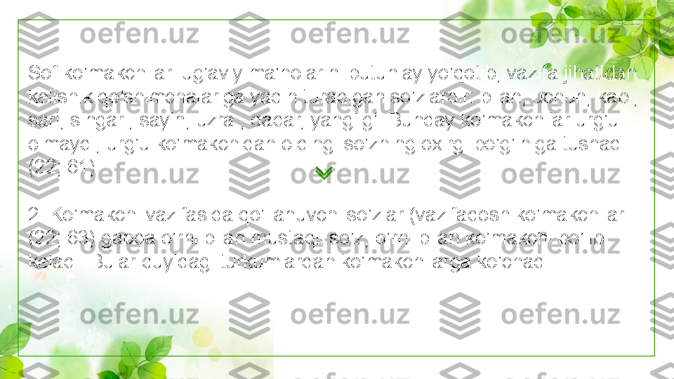 Sof ko’makchilar lug’aviy ma'nolarini butunlay yo’qotib, vazifa jihatidan 
kelishik qo’shimchalariga yaqin turadigan so’zlardir: bilan, uchun, kabi, 
sari, singari, sayin, uzra , qadar, yanglig’. Bunday ko’makchilar urg’u 
olmaydi, urg’u ko’makchidan oldingi so’zning oxirgi bo’g’iniga tushadi 
(22; 61).
2. Ko’makchi vazifasida qo’llanuvchi so’zlar (vazifadosh ko’makchilar 
(22; 63) gapda o’rni bilan mustaqil so’z, o’rni bilan ko’makchi bo’lib 
keladi. Bular quyidagi turkumlardan ko’makchilarga ko’chadi: 