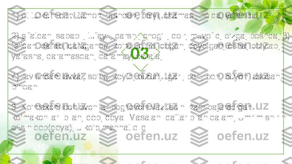 031) ot turkumidan: tomon, tashqari, bo’yi, chamasi, holda, yo’sinda;
2) sifatdan: sababli, tufayli, qarshi, chog’li, doir, muvofiq, o’zga, boshqa; 3) 
fe'ldan: qarab, qaraganda, ko’ra, tortib, degan, deydigan, osha, bo’ylab, 
yarasha, qaramasdan, qaramay, qarata;
4) ravishdan: avval, so’ng, keyin, burun, ilgari, beri, beri, buyon, asosan, 
binoan.
3. Ko’makchi-bohlovchilar bog’lovchi vazifasini ham bajaradigan 
ko’makchilar: bilan, deb, deya. Masalan: daftar bilan qalam; Umrim shirin 
o’tsin deb(deya), u ko’p mehnat qildi. 