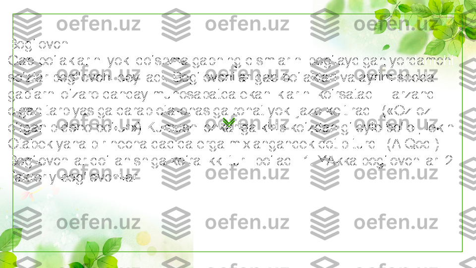 Bog‘lovchi
Gap bo‘laklarini yoki qo‘shma gapning qismlarini bog‘laydigan yordamchi 
so‘zlar bog‘lovchi deyiladi. Bog‘lovchilar gap bo‘laklari va ayrim sodda 
gaplarni o‘zaro qanday munosabatda ekanliklarini ko‘rsatadi. Farzand 
olgan tarbiyasiga qarab ota-onasiga rohat yoki jazo keltiradi. («Oz-oz 
o‘rganib dono bo‘lur») Kumush ichkariga kirib ko‘zdan g‘ oyib bo‘ldi, lekin 
Otabek yana bir necha daqiqa erga mixlangandek qotib turdi. (A.Qod.)
Bog‘lovchilar qo‘llanishiga ko‘ra ikki turli bo‘ladi: 1. YAkka bog‘lovchilar. 2. 
Takroriy bog‘lovchilar. 