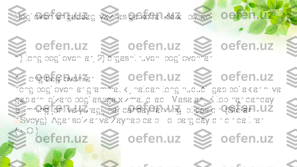 Bog‘lovchilar gapdagi vazifasiga ko‘ra ikki xil bo‘ladi:
1) teng bog‘lovchilar; 2) ergashtiruvchi bog‘lovchilar.
1. Teng bog‘lovchilar
Teng bog‘lovchilar grammatik jihatdan teng huquqli gap bo‘laklarini va 
gaplarni o‘zaro bog‘lashga xizmat qiladi. Masalan, Kitob har qanday 
bilimning joni va yuragi, har qanday fanning ibtidosidir. (Stefan 
TSveyg). Agar so‘zlar va Zaynab qalbi Tol bargiday dir-dir qaltirar. 
(H.O.) 