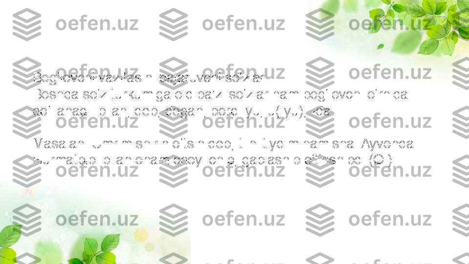 Bog‘lovchi vazifasini bajaruvchi so‘zlar
Boshqa so‘z turkumiga oid ba’zi so‘zlar ham bog‘lovchi o‘rnida 
qo‘llanadi: bilan, deb, degan, bordi-yu, u(-yu), -da.
Masalan: Umrim shirin o‘tsin deb, tilni tiydim hamisha. Ayvonda 
Hurmatbibi bilan onam choy ichib, gaplashib o‘tirishibdi (O.) 