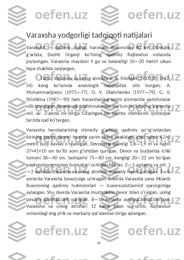 Varaxsha yodgorligi tadqiqoti natijalari
Varaxsha   —   qadimiy   shahar   harobasi.   Buxorodan   40   km   shimoliy-
gʻarbda,   Dashti   Urganji   koʻlining   qadimiy   Rajfandun   vohasida
joylashgan.   Varaxsha   maydoni   9   ga   va   balandligi   10—20   metrli   ulkan
tepa shaklida saqlangan.
                   Tarixi. Varaxsha va uning atrofida V. A. Shishkin (1937-39, 1947-
54)   keng   koʻlamda   arxeologik   tadqiqotlar   olib   borgan;   A.
Muhammadjonov   (1975—77),   O.   V.   Obelchenko   (1977—79),   G.   V.
Shishkina   (1987—90)   ham   Varaxshaning   ayrim   qismlarida   qazishmalar
olib borishgan. Arxeologik qazishmalardan maʼlum boʻlishicha, Varaxsha
mil.   av.   2-asrda   bir-biriga   tutashgan   bir   nechta   istehkomli   qishloqlar
tarzida qad koʻtargan.
Varaxsha   harobalarining   shimoliy   gʻarbida   qadimiy   qoʻrgʻonlardan
birining   tashqi   devori   hamda   yarim   doira   shakldagi   ichki   sahni   4,5×5
metrli burji kavlab oʻrganilgan. Devorning qalinligi 1,8—1,9 m va hajmi
37×41×10   sm   boʻlib   xom   gʻishtdan   qurilgan.   Devor   va   burjlarida   ichki
tomoni   38—40   sm,   tashqarisi   75—80   sm,   kengligi   20—22   sm   boʻlgan
paykonsimon nishon tuynuklari ochilgan.Mil. av. 2—1-asrlarda va mil. 1
—2 asrlarda Varaxsha va uning atrofida madaniy hayot gullagan. 3—4-
asrlarda Varaxsha tanazzulga uchragan. 5-asrda Varaxsha yana tiklanib
Buxoroning   qadimiy   hukmdorlari   —   buxorxudotlarnint   qarorgohiga
aylangan. Shu davrda Varaxsha mustahkam devor bilan oʻralgan, uning
janubiy   qismida   ark   qurilgan.   8—10-asrlarda   ayniqsa   obod   boʻlgan.
Varaxsha   va   uning   atroflari   12   kanal   bilan   sugʻorilib,   Rajfandun
vohasidagi eng yirik va markaziy qalʼalardan biriga aylangan.
12 