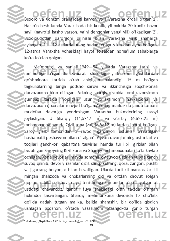 Buxoro   va   Xorazm   oraligʻidagi   karvon   yoʻli   Varaxsha   orqali   oʻtgan[1].
Har   oʻn   besh   kunda   Varaxshada   bir   kunlik,   yil   oxirida   20   kunlik   bozor
sayli   (navroʻzi   kasho   varzon,   yaʼni   dehqonlar   yangi   yili)   oʻtkazilgan[2].
Buxorxudotlar   qarorgohi   qilinishi   bilan   Varaxsha   yirik   shaharga
aylangan. 11—12-asrlarda uning hududi eniga 6 km dan ziyod boʻlgan.
12-asrda   Varaxsha   vohasidagi   hayot   toʻsatdan   nomaʼlum   sabablarga
koʻra toʻxtab qolgan.
Meʼmorligi   va   sanʼati.1949—54   yillarda   Varaxsha   tarixi   va
meʼmorligi   oʻrganildi.   Kvadrat   shakldagi   yirik   xom   gʻishtlardan
qoʻshminora   tarzida   oʻrab   chiqilgan   balandligi   15   m   boʻlgan
tagkursilarning   biriga   podsho   saroyi   va   ikkinchisiga   soqchixonali
darvozaxona   bino   qilingan.   Arkning   sharqiy   qismida   tomi   ravoqsimon
gumbaz   tarzida   yopilgan   uzun   yoʻlaksimon   (navkarxona   va
darvozaxona)  xonalar mavjud boʻlgan.Arkning markazida janub tomoni
mudofaa   devoriga   yondoshgan   Varaxsha   hukmdorining   saroyi
joylashgan.   U   Sharqiy   (11,5×17   m)   va   Gʻarbiy   (6,6×7,25   m)
mehmonxona  hamda Qizil xona  (zal)  (8,5×12 m) lardan iborat boʻlgan.
Saroy   gʻarb   tomonidan   3   ravoqli   ganchkori   ustunlar   oʻrnatilgan
hashamatli peshayvon bilan oʻralgan 4
. Ayvon ravoqlarining ustunlari va
toqilari   ganchkori   qabartma   tasvirlar   hamda   turli   xil   girixlar   bilan
bezatilgan.Saroyning Kizil xona va Sharqiy mehmonxonalari toʻla kavlab
ochilgan. Xona devorlari mayda somonli loy suvoq ustidan yupqa ganch
suvoq qilinib, devoriy rasmlar qizil, sariq, kulrang, qora, zangori, pushti
va   jigarrang   boʻyoqlar   bilan   bezatilgan.   Ularda   turli   xil   manzaralar,   fil
mingan   shahzoda   va   chokarlarning   old   va   ortdan   chovut   solgan
qoplonlar bilan olishuvi;  qayrilib  nishonga  kamondan oʻq  uzayotgan  ot
ustidagi   chavandoz,   qanotli   tuya   shaklidagi   oltin   taxtda   oʻtirgan
hukmdor   tasvirlangan.   Sharqiy   mehmonxona   devorida   tiz   choʻkib,
qoʻlida   qadah   tutgan   malika,   belida   shamshir,   bir   qoʻlida   qisqich
ushlagan   podshoh,   oʻrtada   vazasimom   otashgoxda   yonib   turgan
4
  . Kabirov J., Sagdullaev A. O’rta Osiyo arxeologiyasi. -T.: 1990.
13 